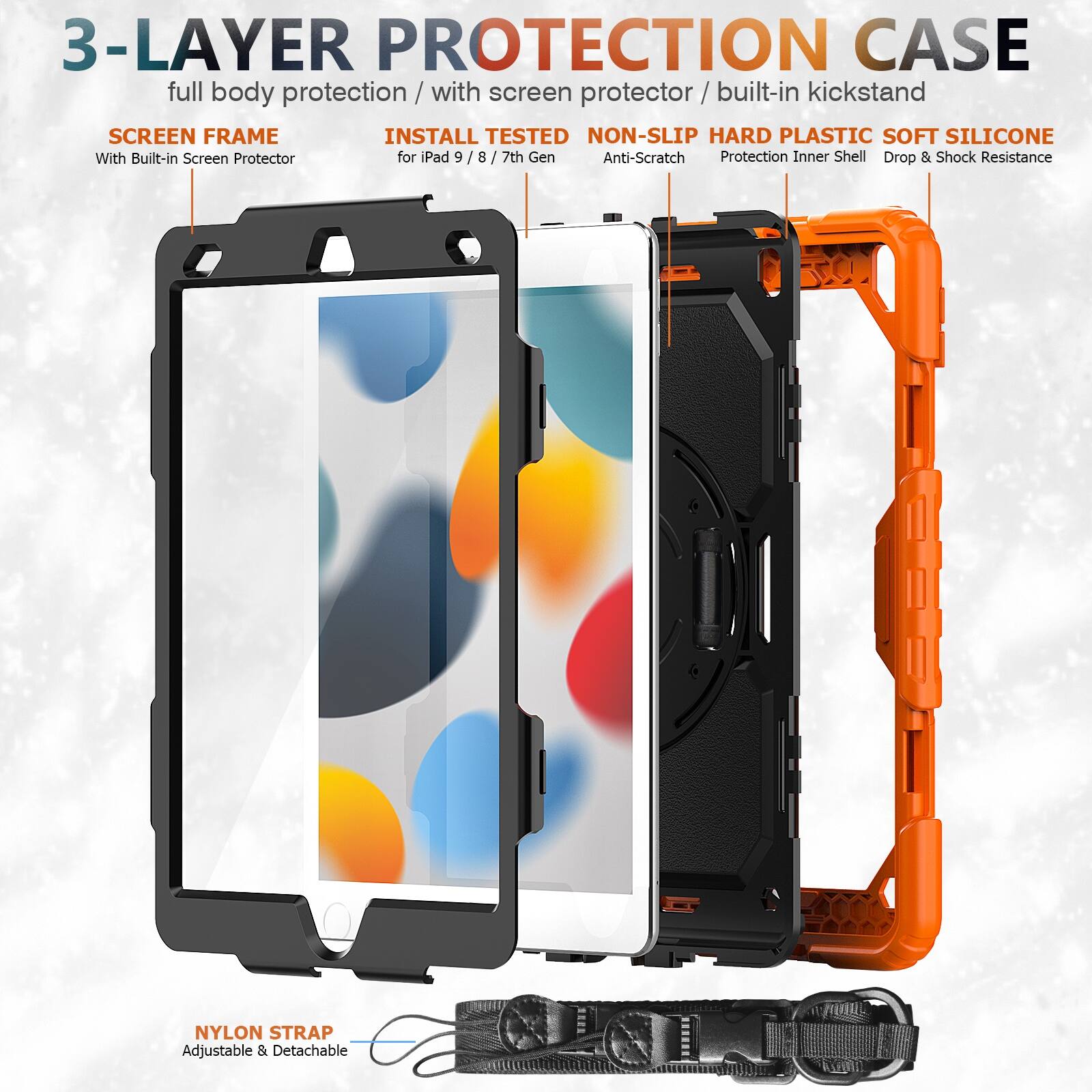 3-LAYER PROTECTION CASE  
full body protection / with screen protector / built-in kickstand  

SCREEN FRAME  
With Built-in Screen Protector  

INSTALL TESTED  
for iPad 9 / 8 / 7th Gen  

NON-SLIP HARD PLASTIC SOFT SILICONE  
Anti-Scratch  
Protection Inner Shell  
Drop & Shock Resistance  

NYLON STRAP  
Adjustable & Detachable
