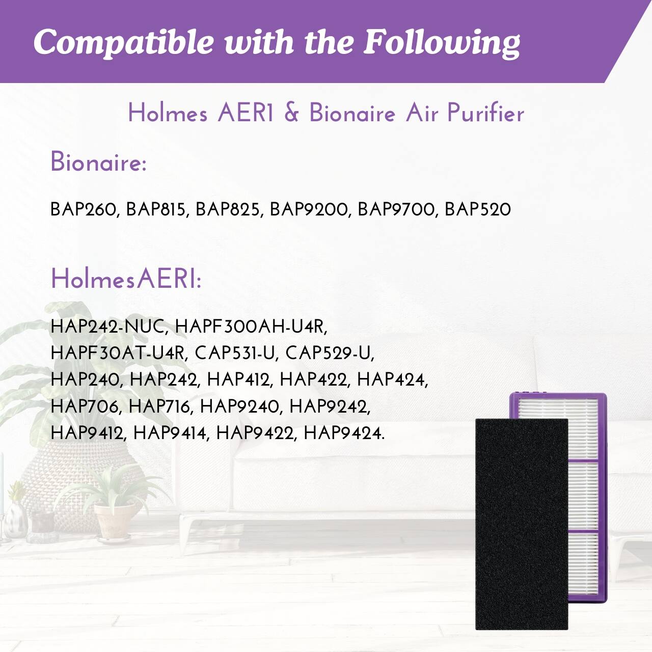 Compatible with the Following  
Holmes AERI & Bionaire Air Purifier  

Bionaire:  
BAP260, BAP815, BAP825, BAP9200, BAP9700, BAP520  

Holmes AERI:  
HAP242-NUC, HAPF300AH-U4R, HAPF30AT-U4R, CAP531-U, CAP529-U, HAP240, HAP242, HAP412, HAP422, HAP424, HAP706, HAP716, HAP9240, HAP9242, HAP9412, HAP9414, HAP9422, HAP9424.