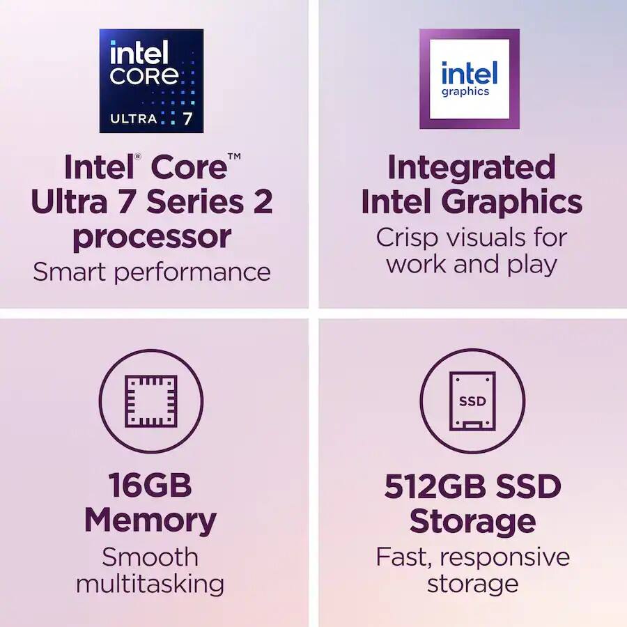 intel CORE
intel graphics
ULTRA
7
Intel Core Ultra 7 Series 2 processor Smart performance
Integrated Intel Graphics Crisp visuals for work and play
16GB Memory Smooth multitasking
512GB SSD Storage Fast, responsive storage