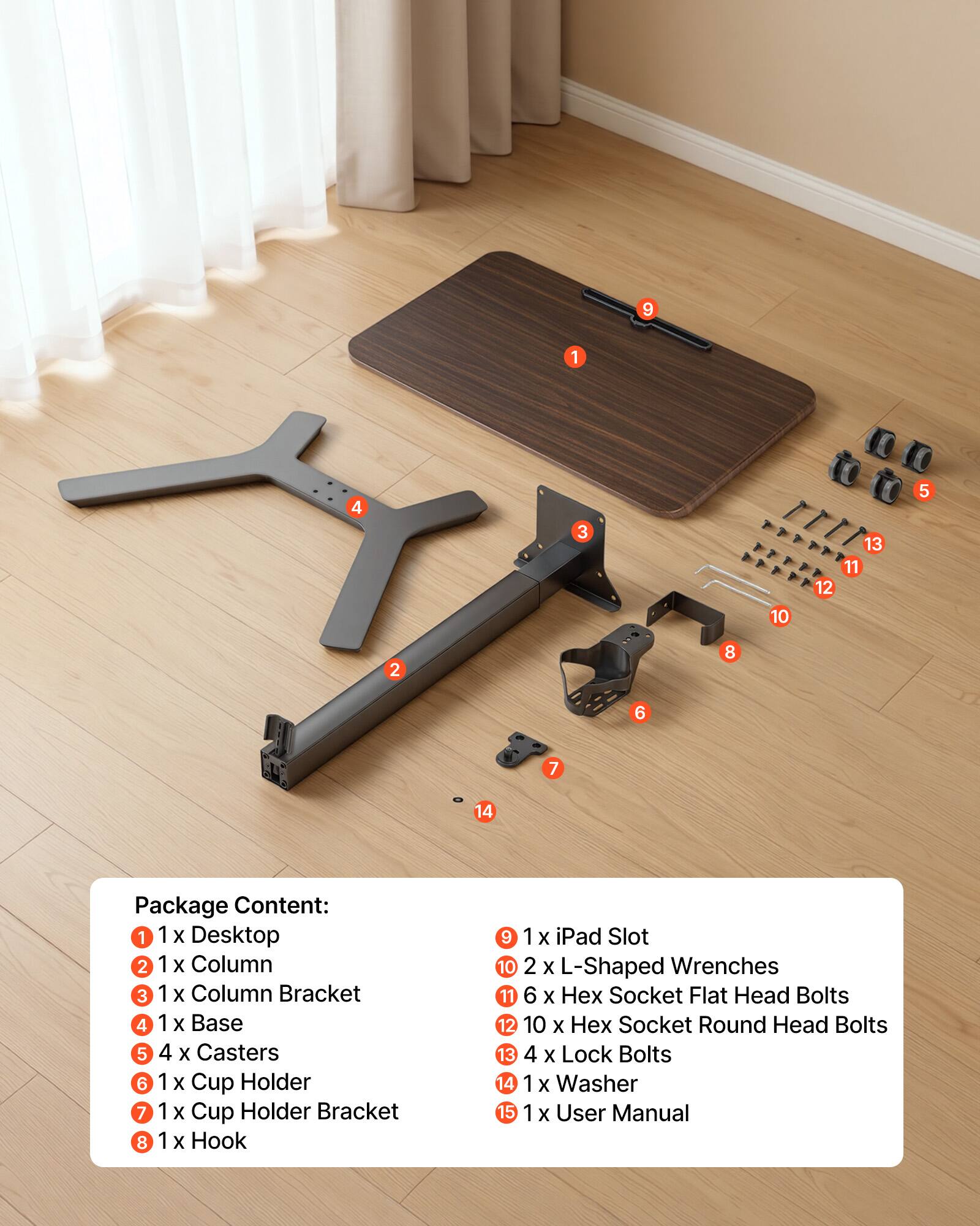 1. 1 x Desktop
2. 1 x Column
3. 1 x Column Bracket
4. 1 x Base
5. 4 x Casters
6. 1 x Cup Holder
7. 1 x Cup Holder Bracket
8. 1 x Hook
9. 1 x iPad Slot
10. 2 x L-Shaped Wrenches
11. 6 x Hex Socket Flat Head Bolts
12. 10 x Hex Socket Round Head Bolts
13. 4 x Lock Bolts
14. 1 x Washer
15. 1 x User Manual