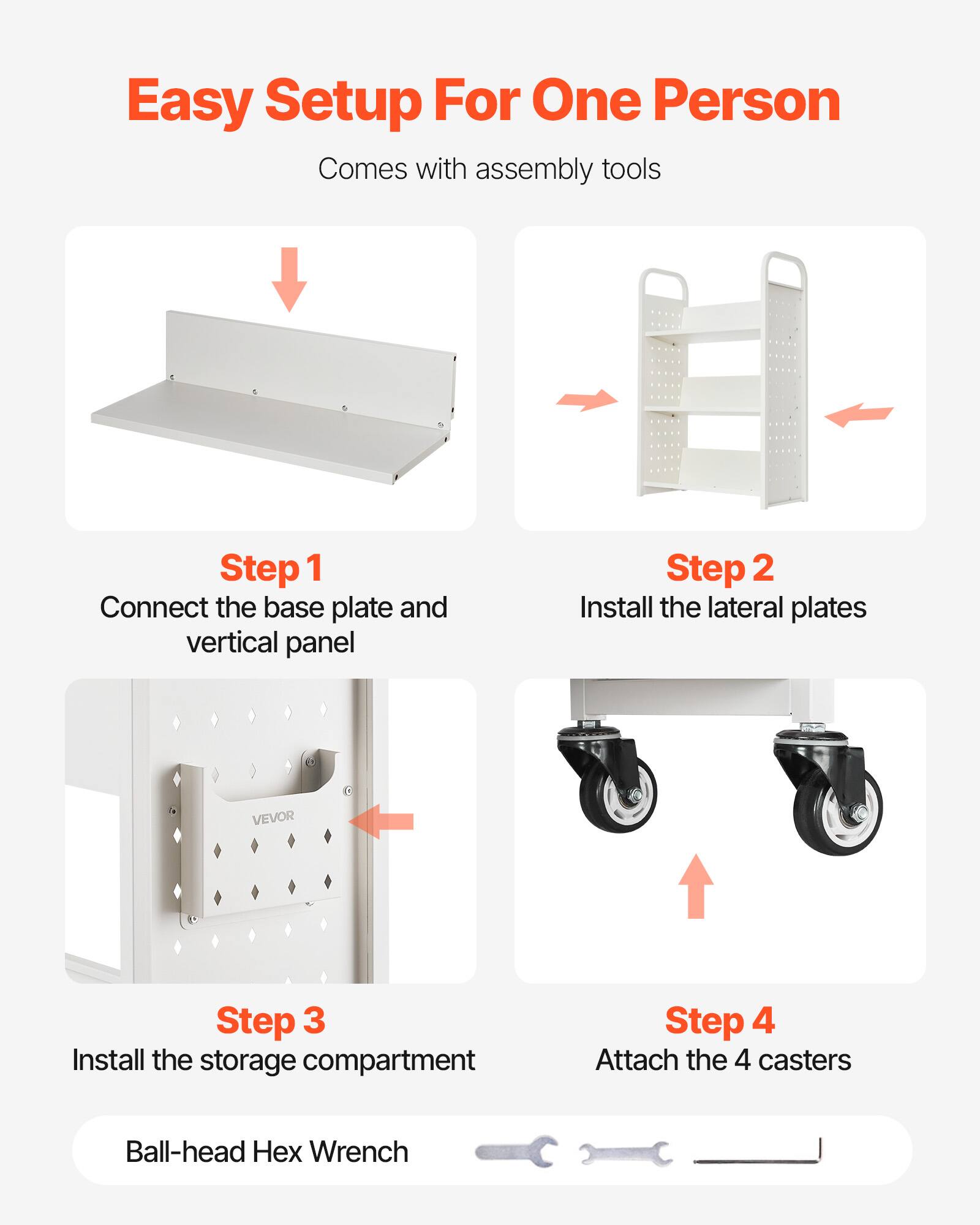 Easy Setup For One Person  
Comes with assembly tools  

Step 1  
Connect the base plate and vertical panel  

Step 2  
Install the lateral plates  

Step 3  
Install the storage compartment  

Step 4  
Attach the 4 casters  

Ball-head Hex Wrench