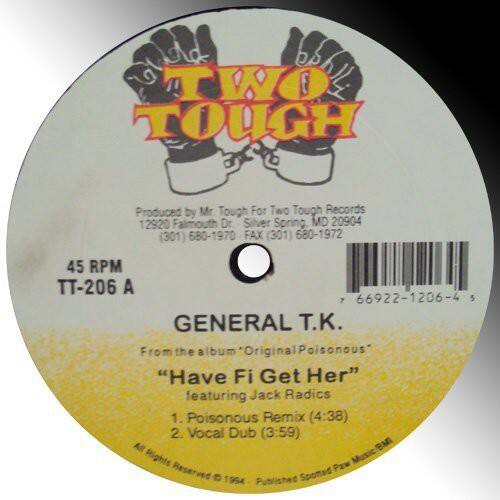 **TWO TOUGH**

Produced by Mr. Tough for Two Tough Records  
12920 Falmouth Dr. Silver Spring, MD 20904  
(301) 680-1970  
FAX (301) 680-1972  

45 RPM  
TT-206 A  
7 66922-1206-4  

**GENERAL T.K.**  
From the album "Original Poisonous"  
"Have Fi Get Her" featuring Jack Radics  
1. Poisonous Remix (4:38)  
2. Vocal Dub (3:59)  

All Rights Reserved © 1994  
Published by Sponded Per Music Inc.