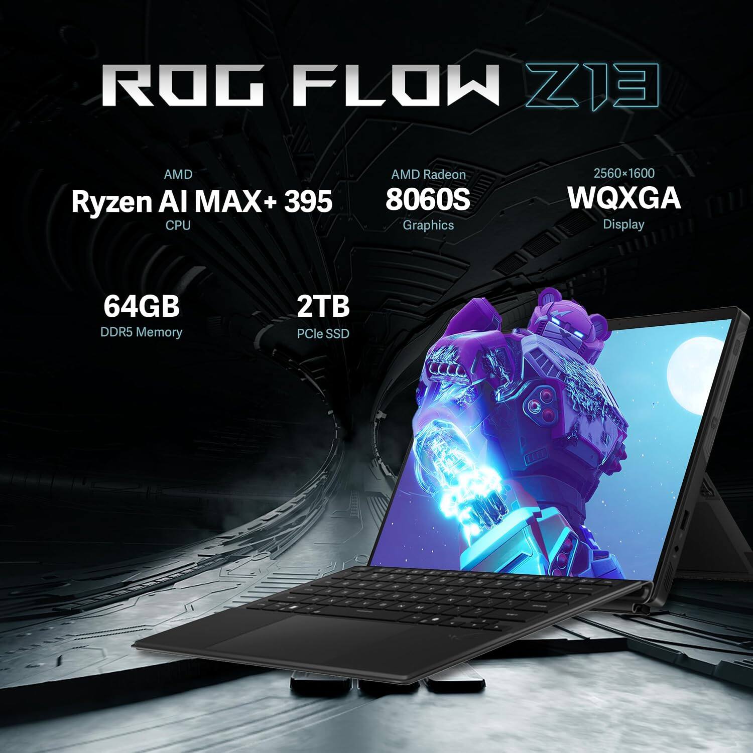 ROG FLOW Z13  
AMD Ryzen AI MAX+ 395 CPU  
AMD Radeon 8060S Graphics  
2560*1600 WQXGA Display  
64GB DDR5 Memory  
2TB PCIe SSD