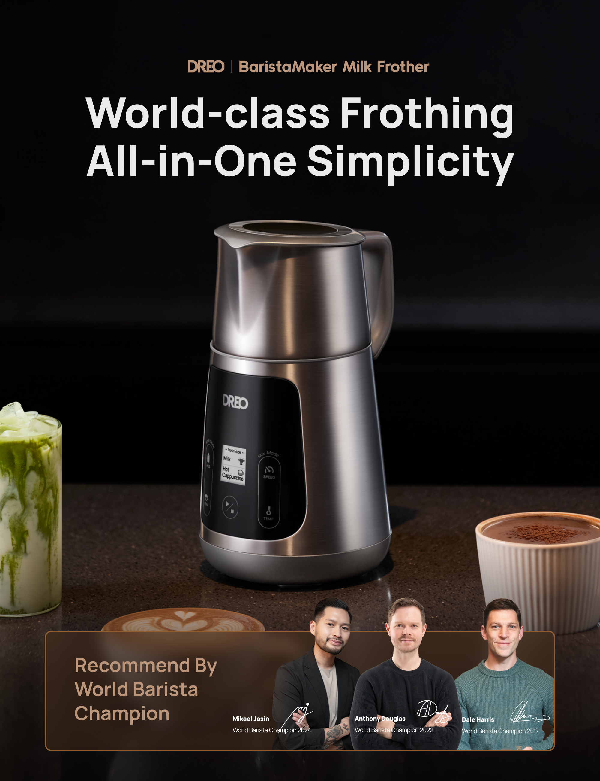 DREO | BaristaMaker Milk Frother  
World-class Frothing All-in-One Simplicity  

Recommended by World Barista Champion  
Mikael Jasin  
World Barista Champion 2022  
Anthony Douglas  
World Barista Champion 2022  
Dale Harris  
World Barista Champion 2017