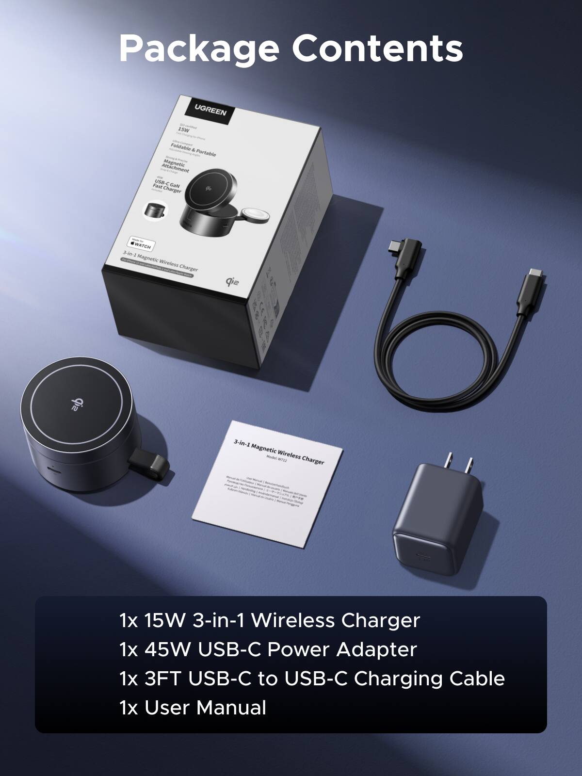 Package Contents

UGREEN 1SW Foldable & Portable Magnetic Wireless Charger

- 1x 15W 3-in-1 Wireless Charger
- 1x 45W USB-C Power Adapter
- 1x 3FT USB-C to USB-C Charging Cable
- 1x User Manual