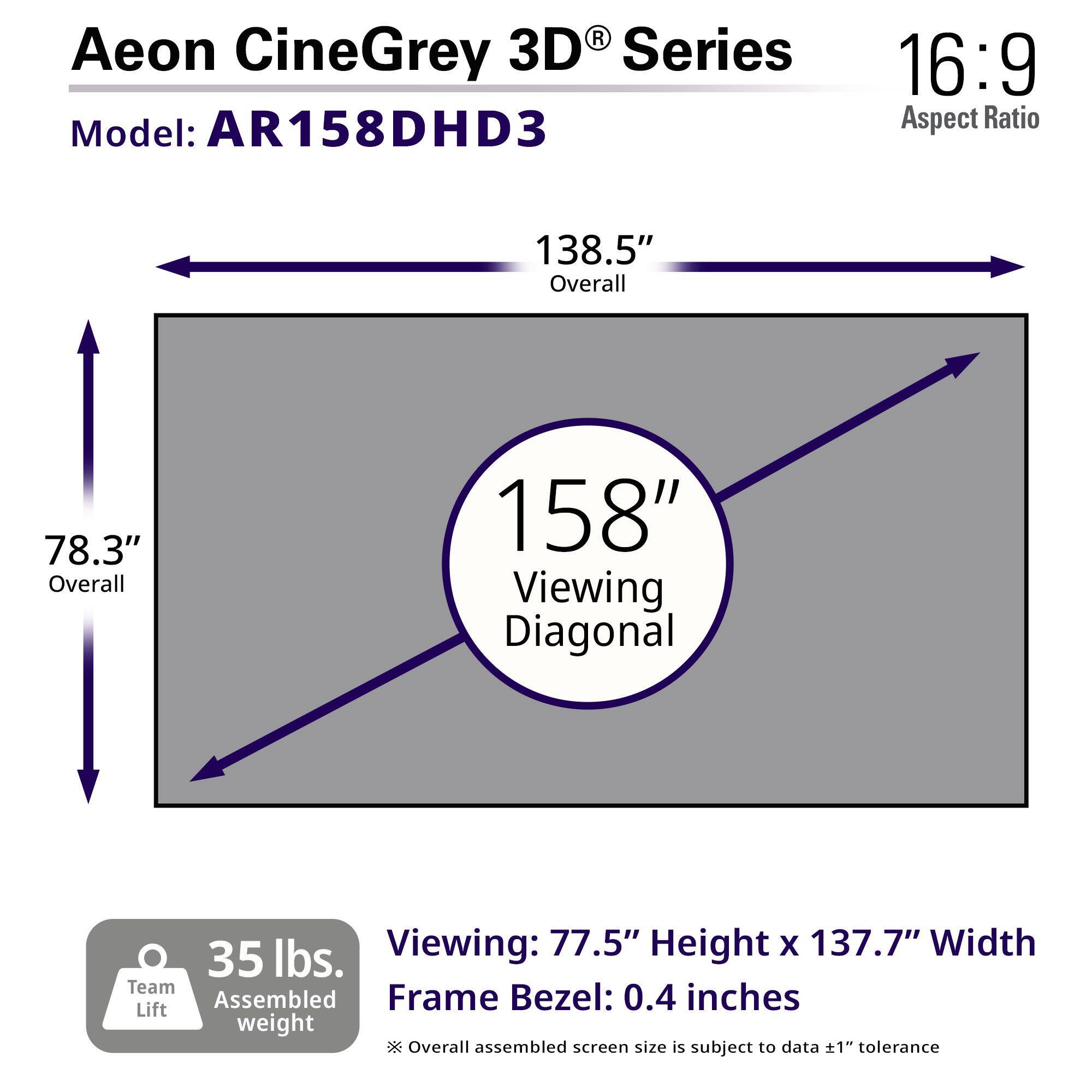 Aeon CineGrey 3D® Series  
Model: AR158DHD3  
16:9 Aspect Ratio  

138.5" Overall  
78.3" Overall  
158" Viewing Diagonal  

Viewing: 77.5" Height x 137.7" Width  
Frame Bezel: 0.4 inches  

35 lbs. Team Lift Assembled weight  

Overall assembled screen size is subject to data ±1" tolerance