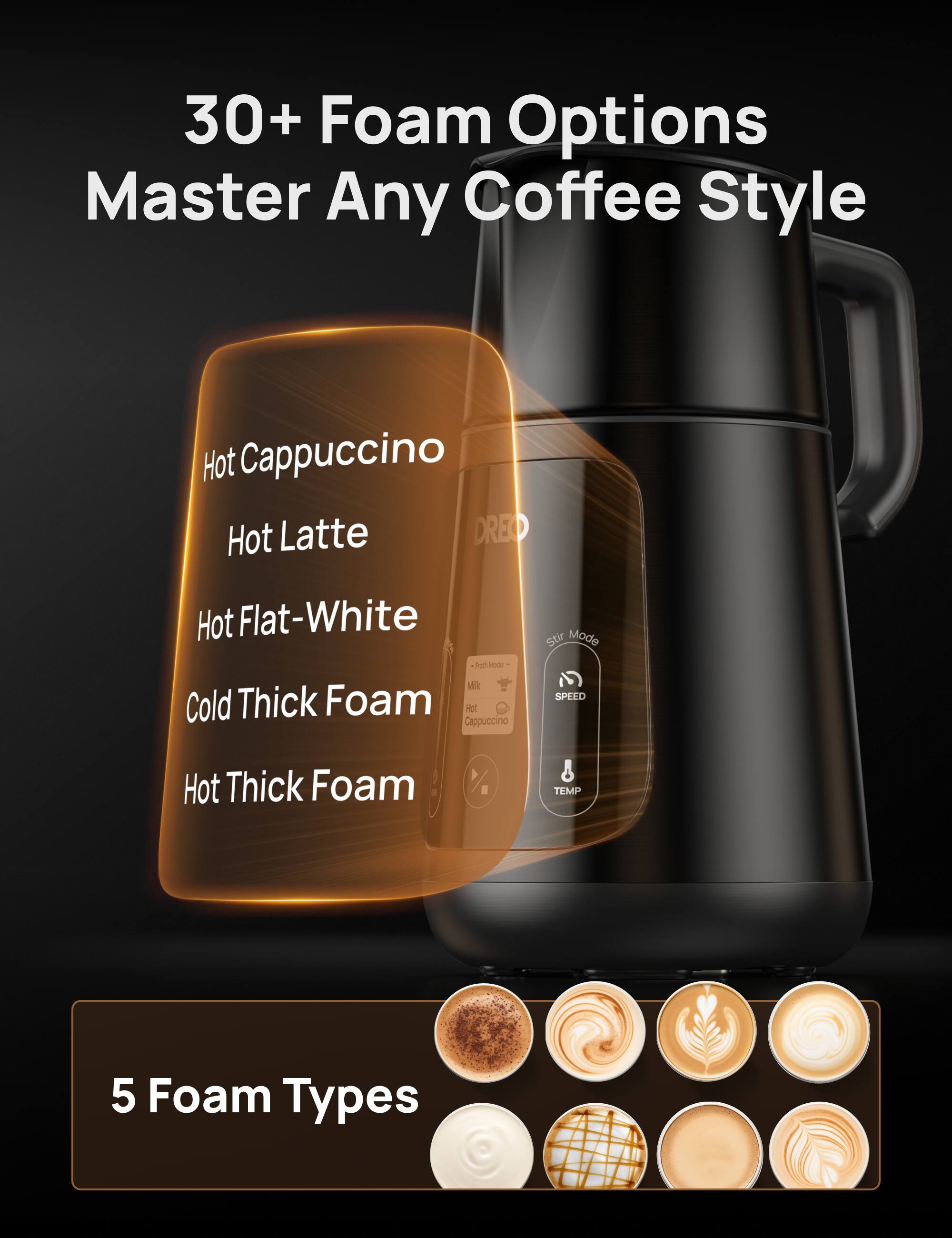 30+ Foam Options Master Any Coffee Style
Hot Cappuccino
Hot Latte
Hot Flat-White
Cold Thick Foam
Hot Thick Foam
5 Foam Types