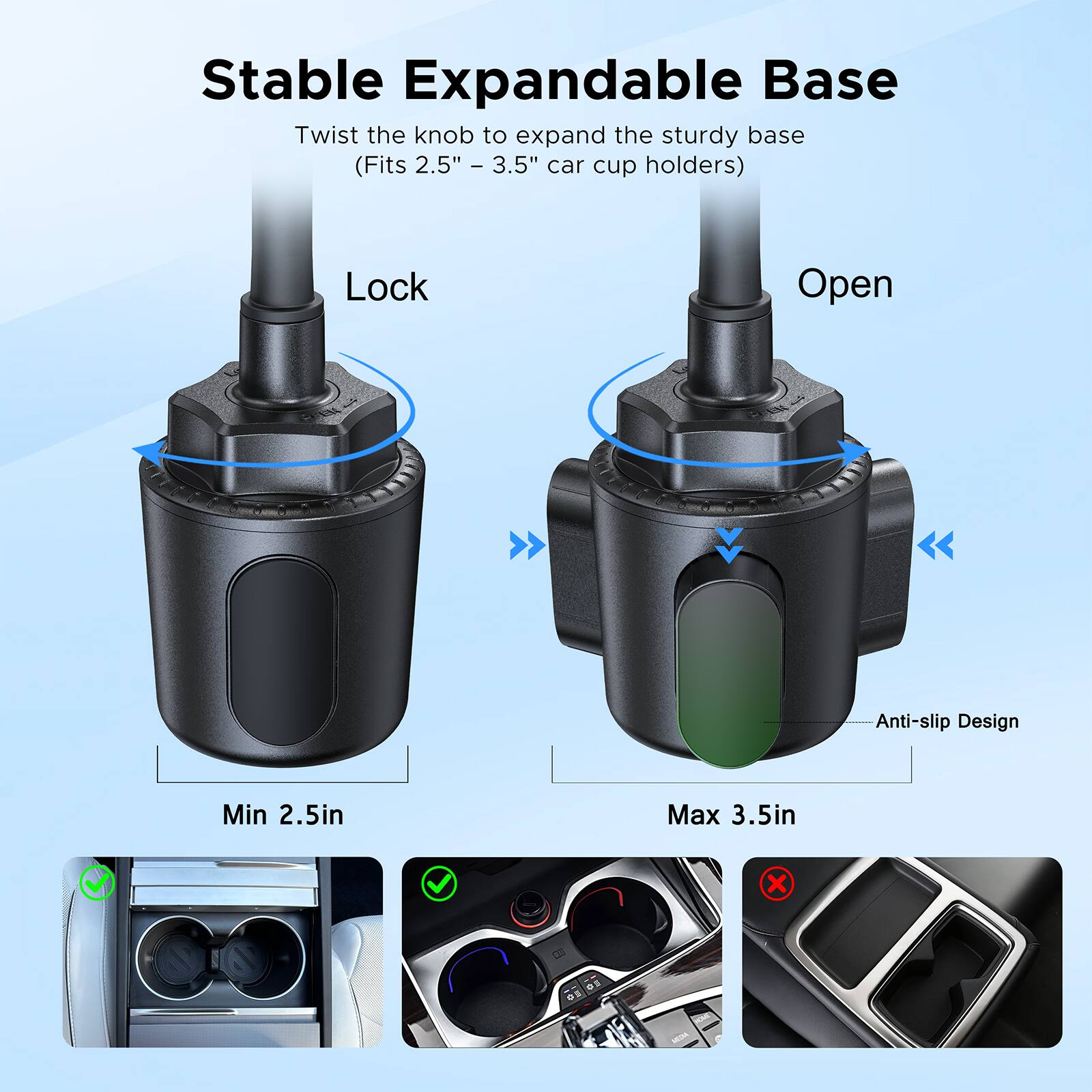 Stable Expandable Base  
Twist the knob to expand the sturdy base (Fits 2.5" - 3.5" car cup holders)  
Lock  
Open  
Anti-slip Design  
Min 2.5in  
Max 3.5in