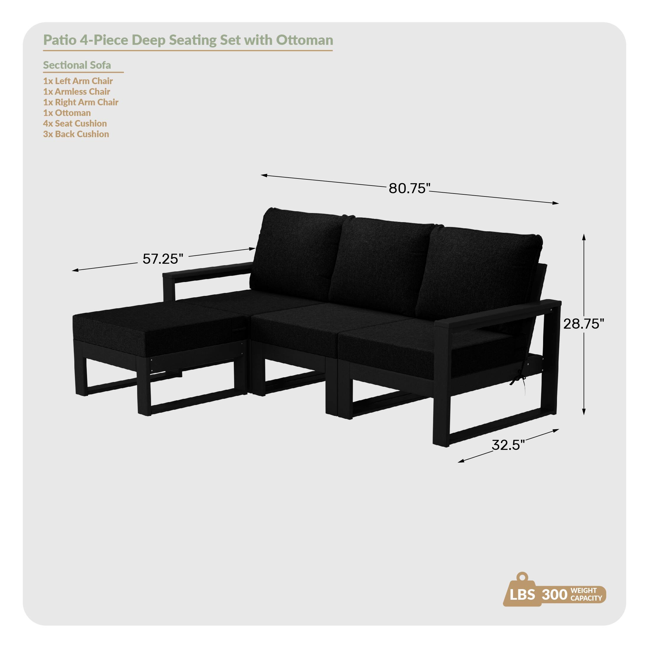 Patio 4-Piece Deep Seating Set with Ottoman

Sectional Sofa
- 1x Left Arm Chair
- 1x Armless Chair
- 1x Right Arm Chair
- 1x Ottoman
- 4x Seat Cushion
- 3x Back Cushion

Dimensions:
- 80.75" (length)
- 57.25" (width)
- 28.75" (height)
- 32.5" (depth)

Weight Capacity: 300 LBS