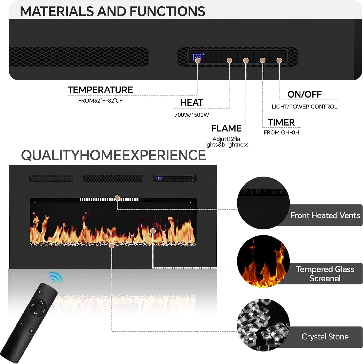 **MATERIALS AND FUNCTIONS**

- **TEMPERATURE**
  - FROM 62°F - 82°C

- **HEAT**
  - 700W/1500W

- **FLAME**
  - Adjust 12fla lights & brightness

- **ON/OFF**
  - LIGHT/POWER CONTROL

- **TIMER**
  - FROM 0H - 8H

- **QUALITY HOME EXPERIENCE**
  - Front Heated Vents
  - Tempered Glass Screen
  - Crystal Stone