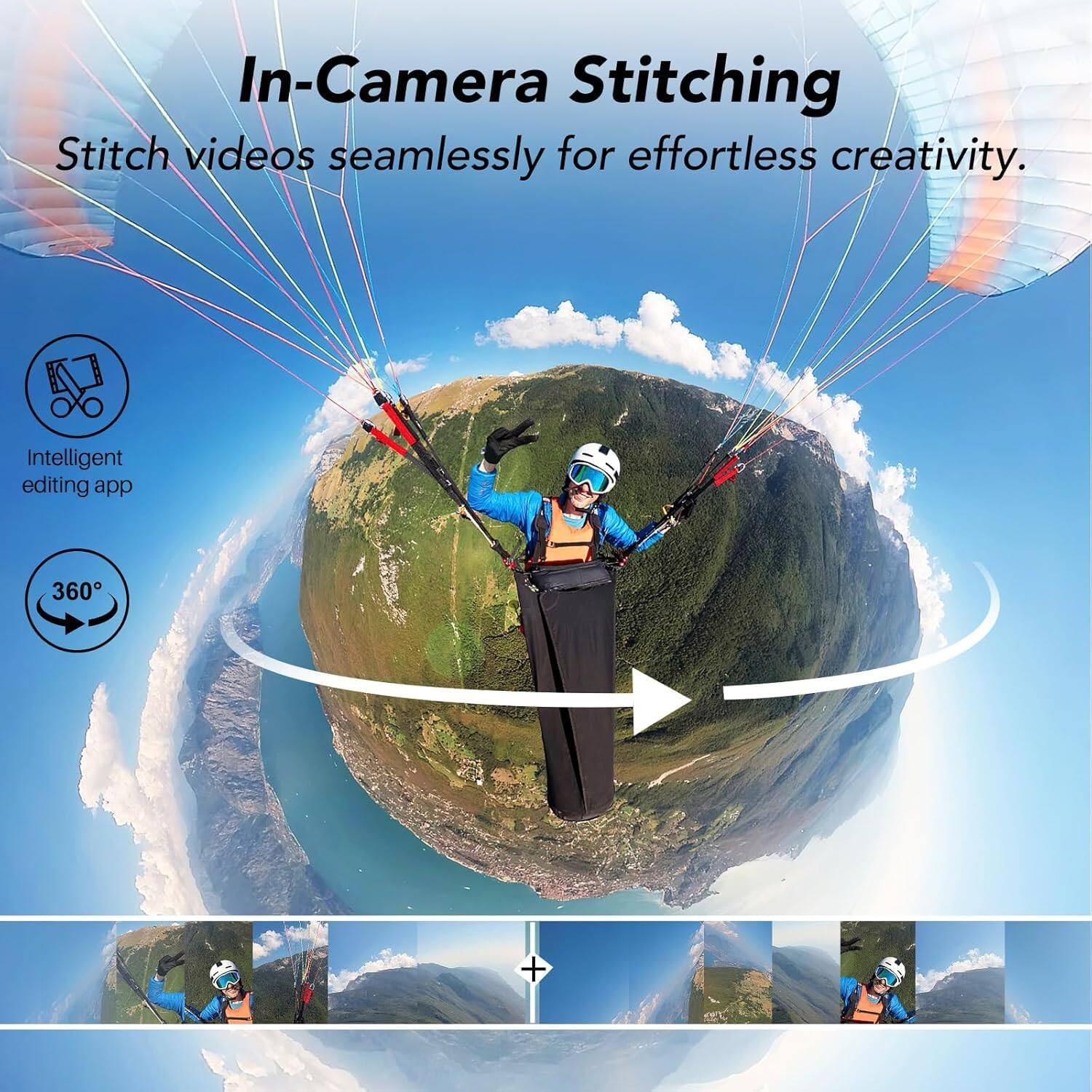 In-Camera Stitching  
Stitch videos seamlessly for effortless creativity.  
Intelligent editing app  
360°