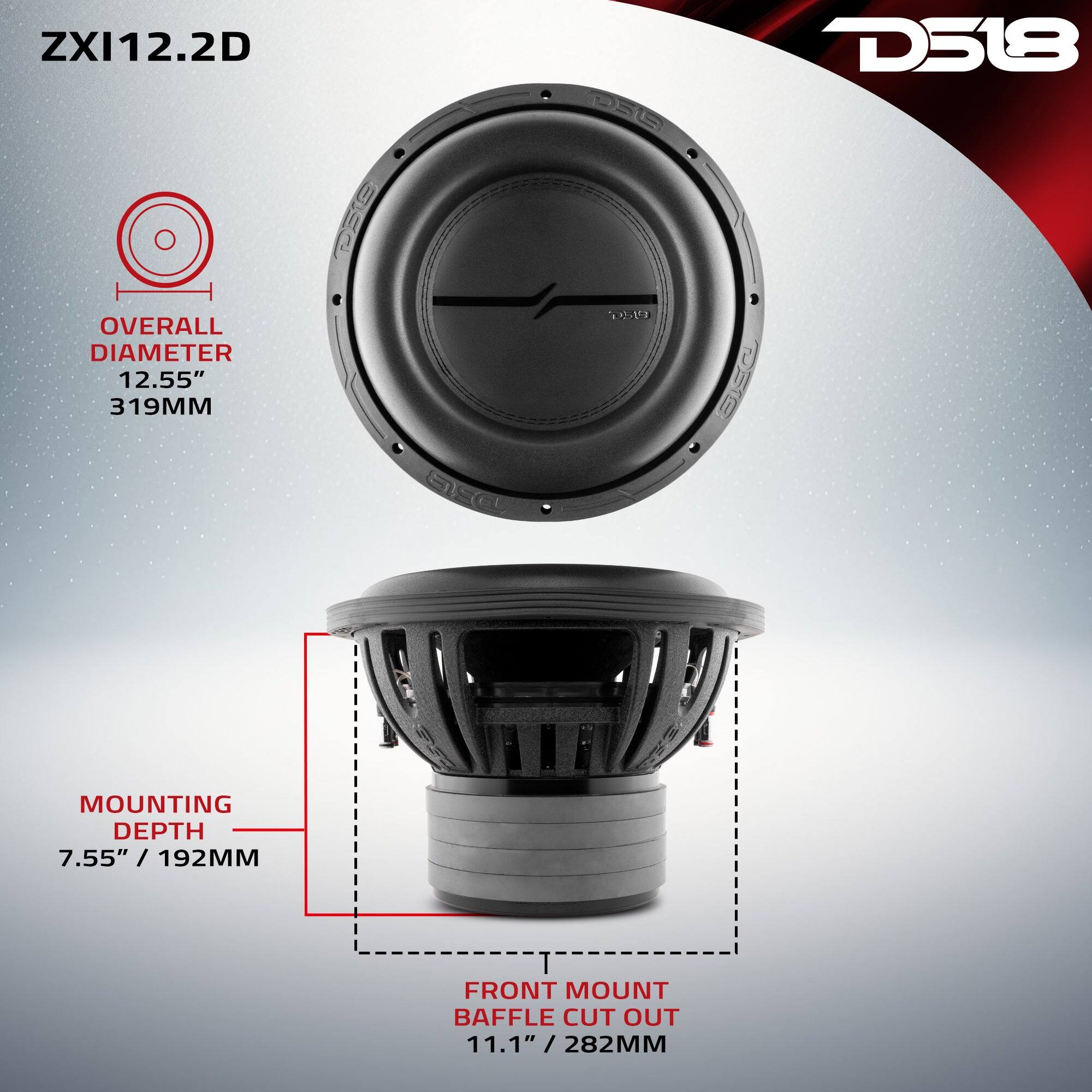 ZXI12.2D

DEG

D518

OVERALL DIAMETER 12.55" 319MM

D519

MOUNTING DEPTH 7.55" / 192MM

FRONT MOUNT BAFFLE CUT OUT 11.1" / 282MM