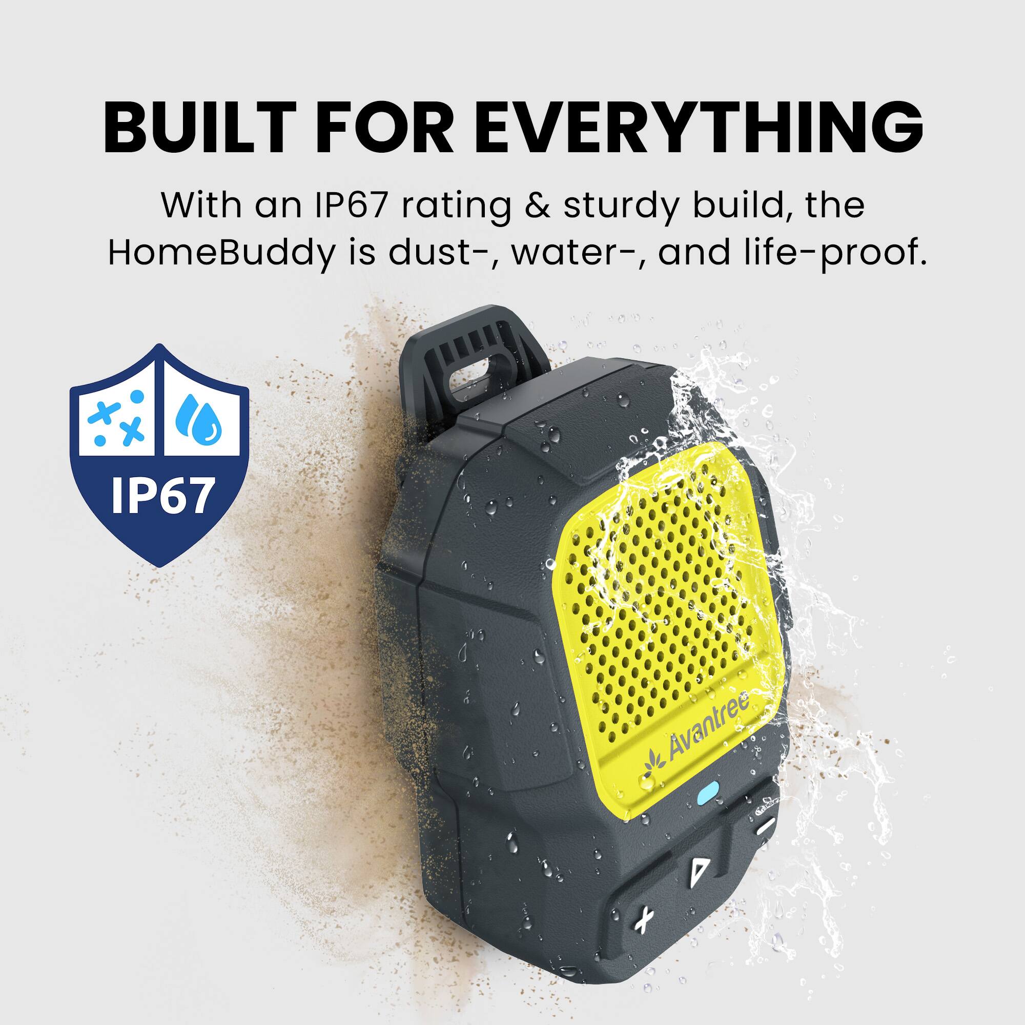 BUILT FOR EVERYTHING

With an IP67 rating & sturdy build, the HomeBuddy is dust-, water-, and life-proof.

IP67
