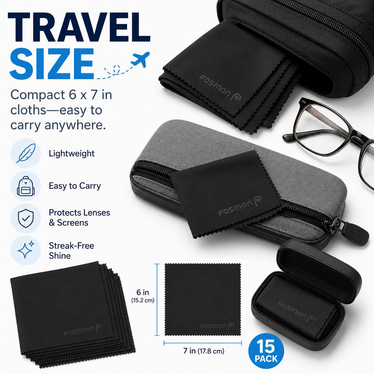 TRAVEL SIZE  
Compact 6 x 7 in cloths—easy to carry anywhere.  
Lightweight  
Easy to Carry  
Protects Lenses & Screens  
Streak-Free Shine  

Fosmon 6 in (15.2 cm)  
Fosmon 7 in (17.8 cm)  

15 PACK