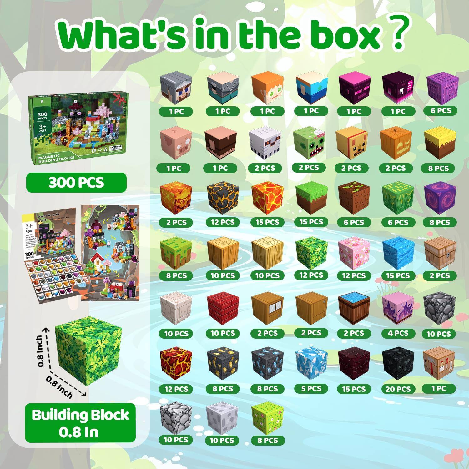 What's in the box?

300 PCS

MAGNETIC BLOCKS BUILDING

3+ Ages

Building Block 0.8 In

1PC 1PC 1PC 1PC 1PC 1PC 6 PCS 2 PCS 2 PCS 2 PCS 2 PCS 8 PCS 15 PCS 15 PCS 6 PCS 6 PCS 8 PCS 10 PCS 10 PCS 12 PCS 12 PCS 15 PCS 2 PCS 8 PCS 8 PCS 2 PCS 5 PCS 2 PCS 15 PCS 4 PCS 20 PCS 10 PCS 1 PC