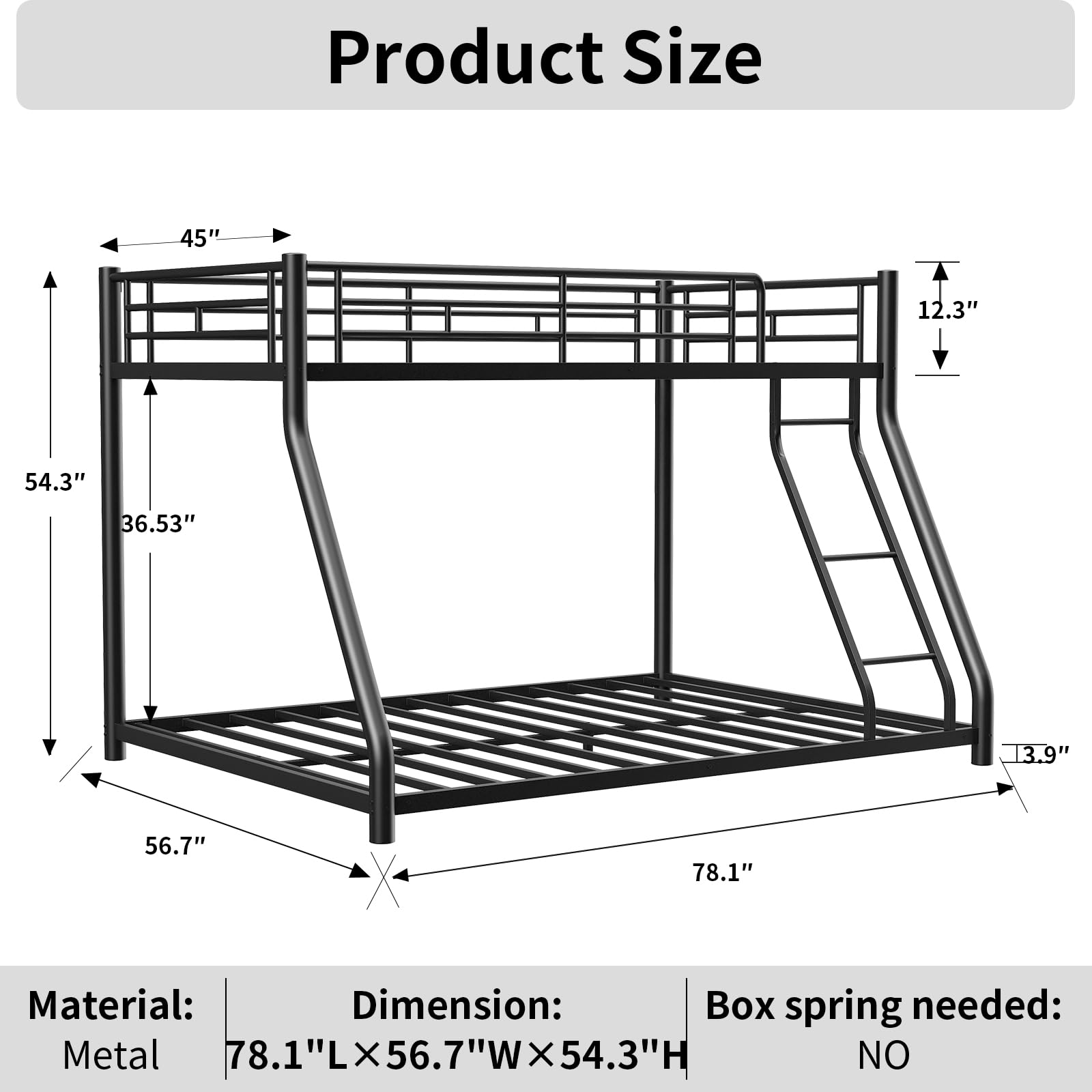 Product Size

Material: Metal  
Dimension: 78.1"L x 56.7"W x 54.3"H  
Box spring needed: NO  

45"  
12.3"  
54.3"  
36.53"  
13.9"  
56.7"  
78.1"