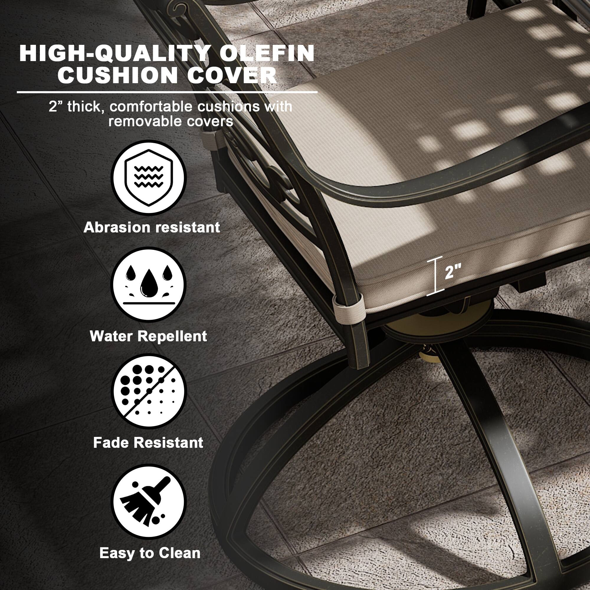 HIGH-QUALITY OLEFIN CUSHION COVER

2" thick, comfortable cushions with removable covers

- Abrasion resistant
- Water Repellent
- Fade Resistant
- Easy to Clean