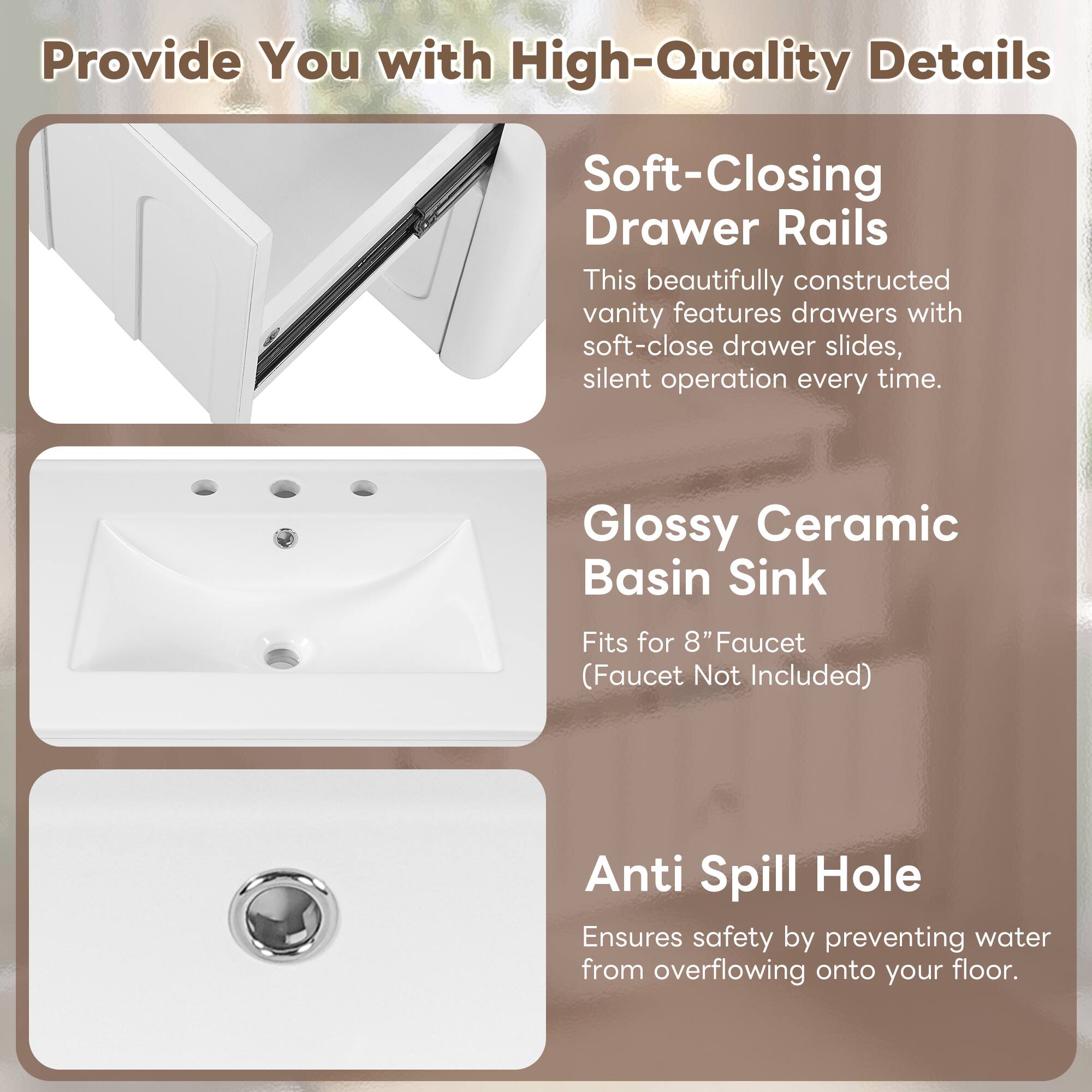 Provide You with High-Quality Details

Soft-Closing Drawer Rails
This beautifully constructed vanity features drawers with soft-close drawer slides, silent operation every time.

Glossy Ceramic Basin Sink
Fits for 8" Faucet (Faucet Not Included)

Anti Spill Hole
Ensures safety by preventing water from overflowing onto your floor.