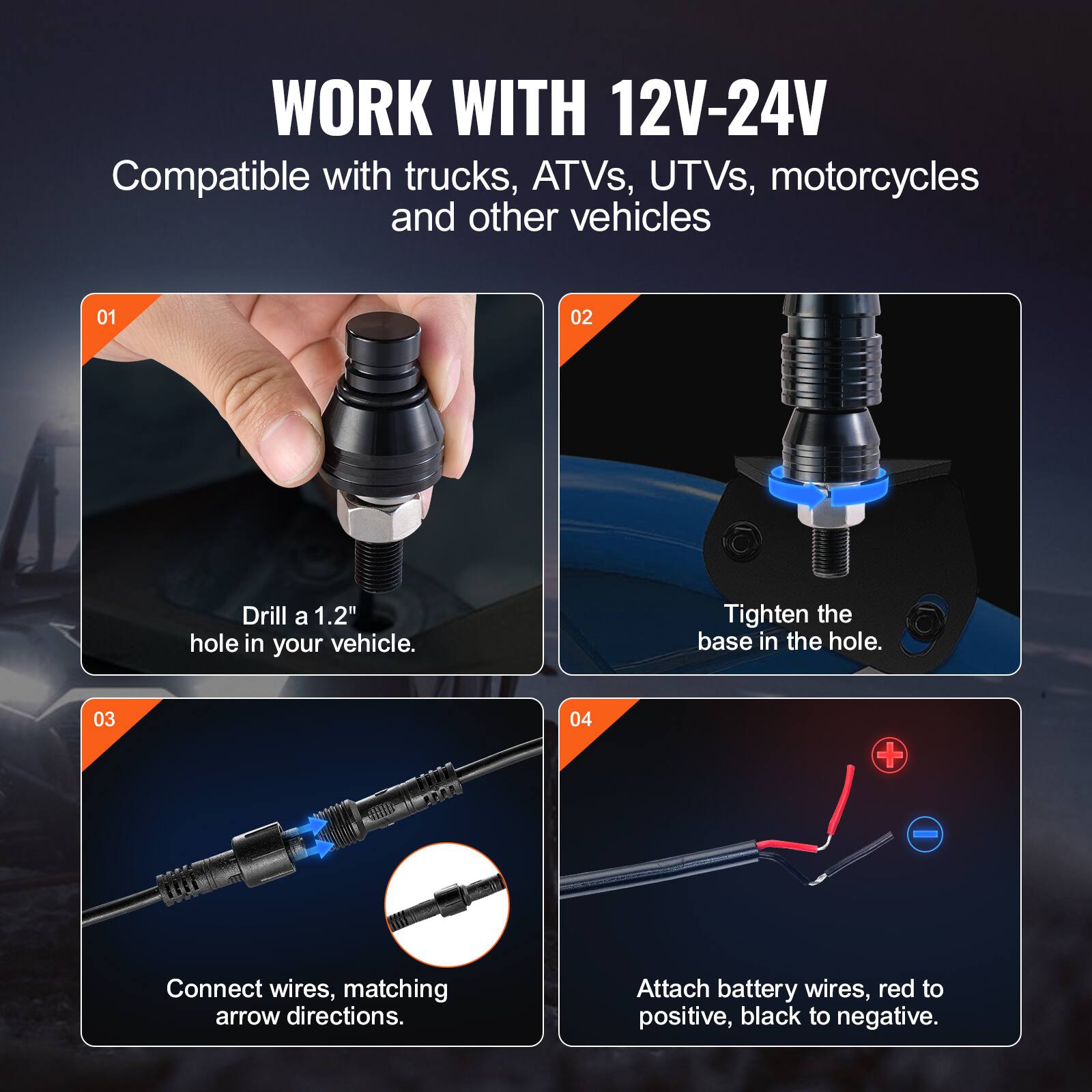 WORK WITH 12V-24V  
Compatible with trucks, ATVs, UTVs, motorcycles and other vehicles  

01  
Drill a 1.2" hole in your vehicle.  

02  
Tighten the base in the hole.  

03  
Connect wires, matching arrow directions.  

04  
Attach battery wires, red to positive, black to negative.