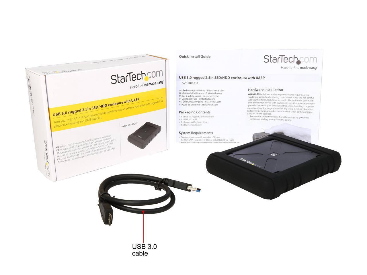 Quick Install Guide  
StarTech.com  
Hard-to-find made easy  

USB 3.0 rugged 2.5in SSD/HDD enclosure with UASP  
S251BRU33  

Hardware Installation  
WARNING! Hard drives and storage media require careful handling, especially when being transported. If you are not careful with your hard drive, lost data may result. Always handle your hard drive with care. Be sure you are properly grounded by wearing an anti-static strap when handling computer components or discharge yourself of any static electricity buildup by grasping a grounded metal surface such as the computer case for several seconds before touching the drive.  

Packaging Contents  
- 1 x USB 3.0 rugged 2.5in SSD/HDD enclosure  
- 1 x 2.5in SATA hard drive (HDD or Solid State Drive)  
- 1 x Quick install guide  

System Requirements  
- 1 x 2.5in SATA hard drive (HDD or Solid State Drive)  

DE: Bedienungsanleitung de.startech.com  
FR: Guide de l'utilisateur fr.startech.com  
ES: Guía de usuario es.startech.com  
NL: Gebruiksaanwijzing nl.startech.com  
PT: