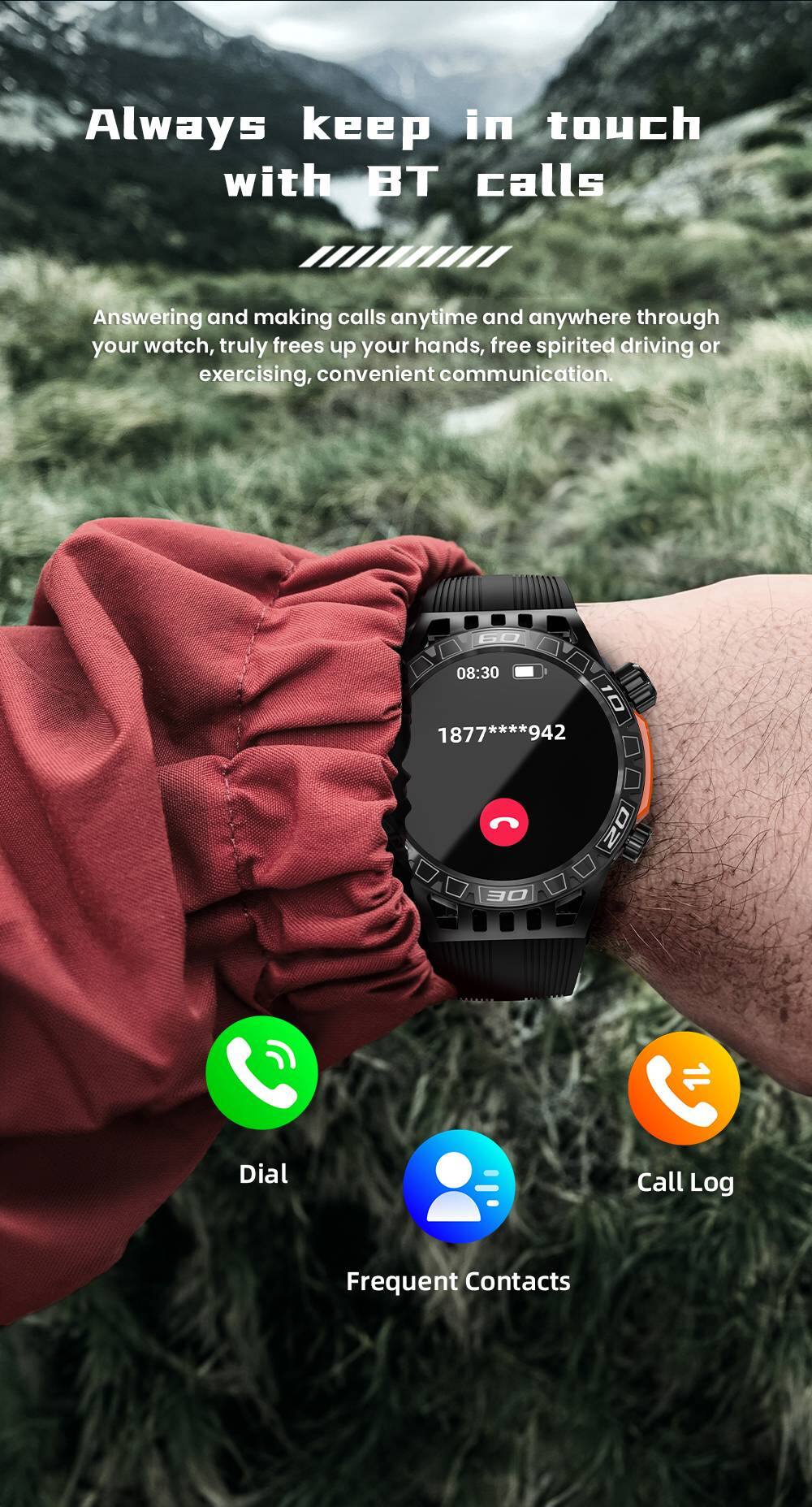 Always keep in touch with BT calls

Answering and making calls anytime and anywhere through your watch, truly frees up your hands, free spirited driving or exercising, convenient communication.

08:30 10 **** 942 1877 1877****942

O2 30 Dial Call Log Frequent Contacts