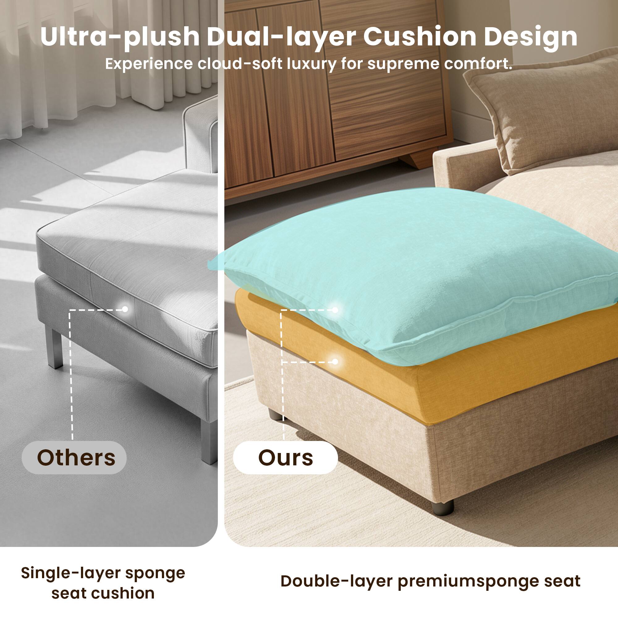 Ultra-plush Dual-layer Cushion Design  
Experience cloud-soft luxury for supreme comfort.

Others  
Single-layer sponge seat cushion

Ours  
Double-layer premium sponge seat