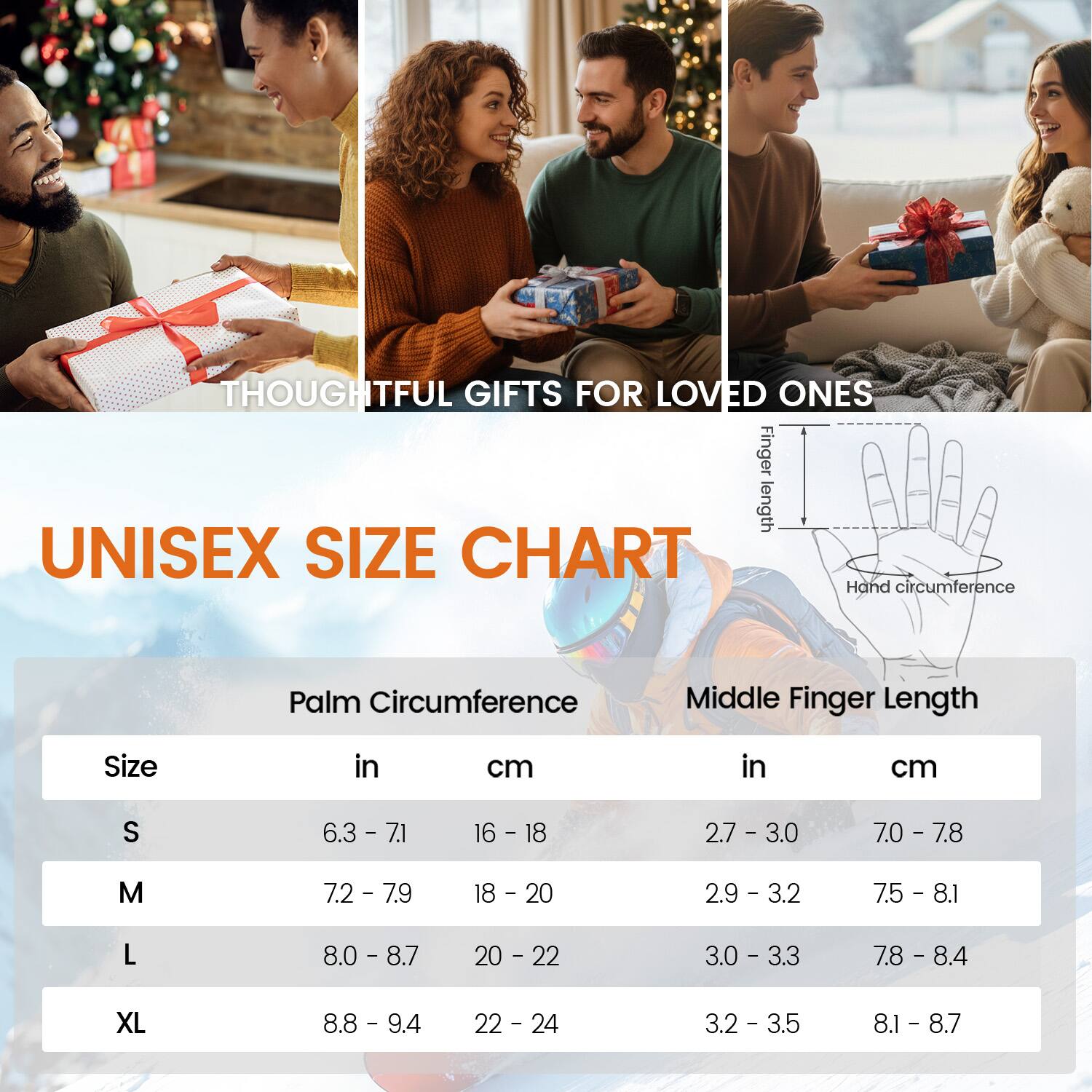 THOUGHTFUL GIFTS FOR LOVED ONES

UNISEX SIZE CHART

Finger length

Hand circumference

Palm Circumference

Middle Finger Length

Size in cm

S 6.3 - 7.1 16 - 18 2.7 - 3.0 7.0 - 7.8

M 7.2 - 7.9 18 - 20 2.9 - 3.2 7.5 - 8.1

L 8.0 - 8.7 20 - 22 3.0 - 3.3 7.8 - 8.4

XL 8.8 - 9.4 22 - 24 3.2 - 3.5 8.1 - 8.7