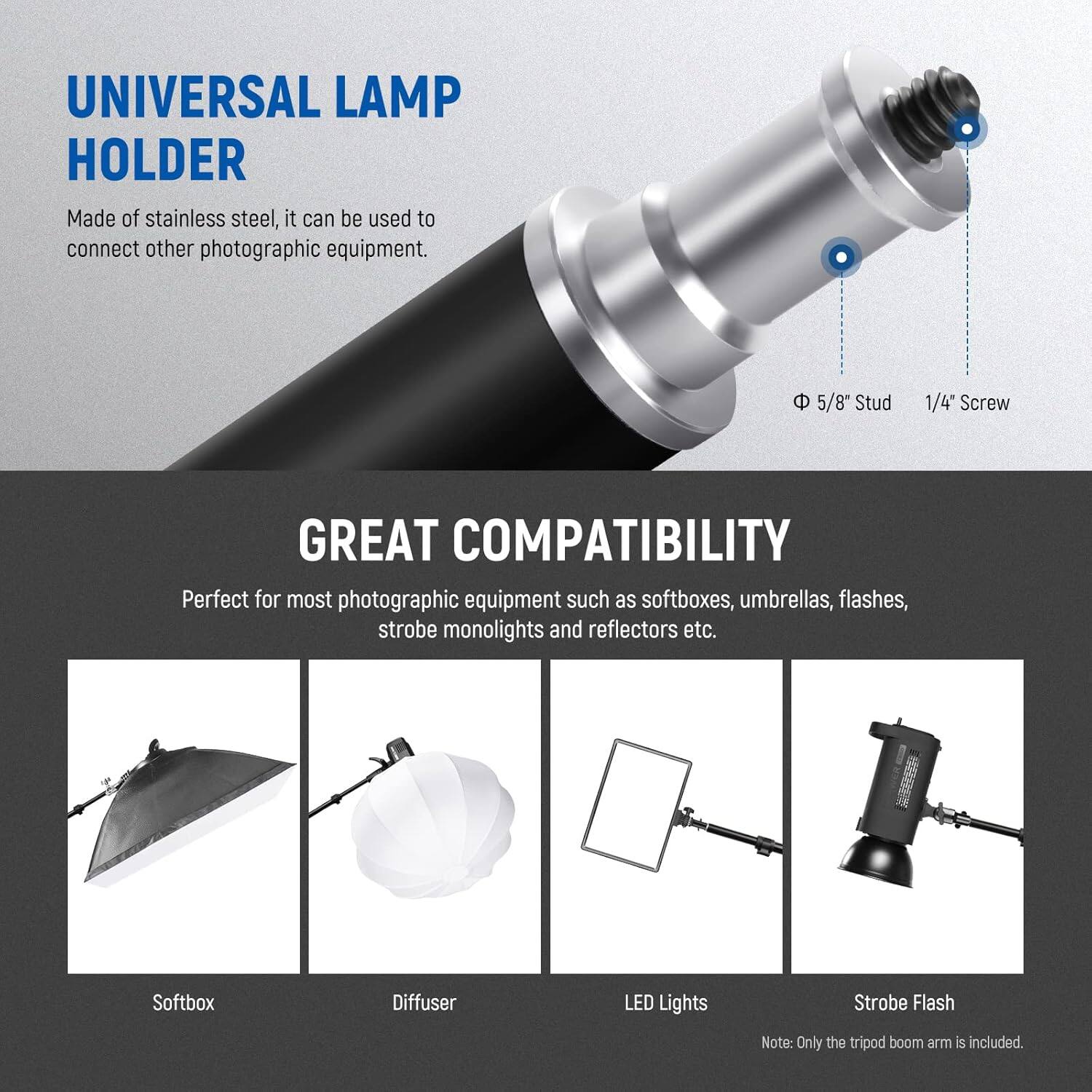 UNIVERSAL LAMP HOLDER

Made of stainless steel, it can be used to connect other photographic equipment.

5/8" Stud 1/4" Screw

GREAT COMPATIBILITY

Perfect for most photographic equipment such as softboxes, umbrellas, flashes, strobe monolights and reflectors etc.

Softbox Diffuser LED Lights Strobe Flash

Note: Only the tripod boom arm is included.