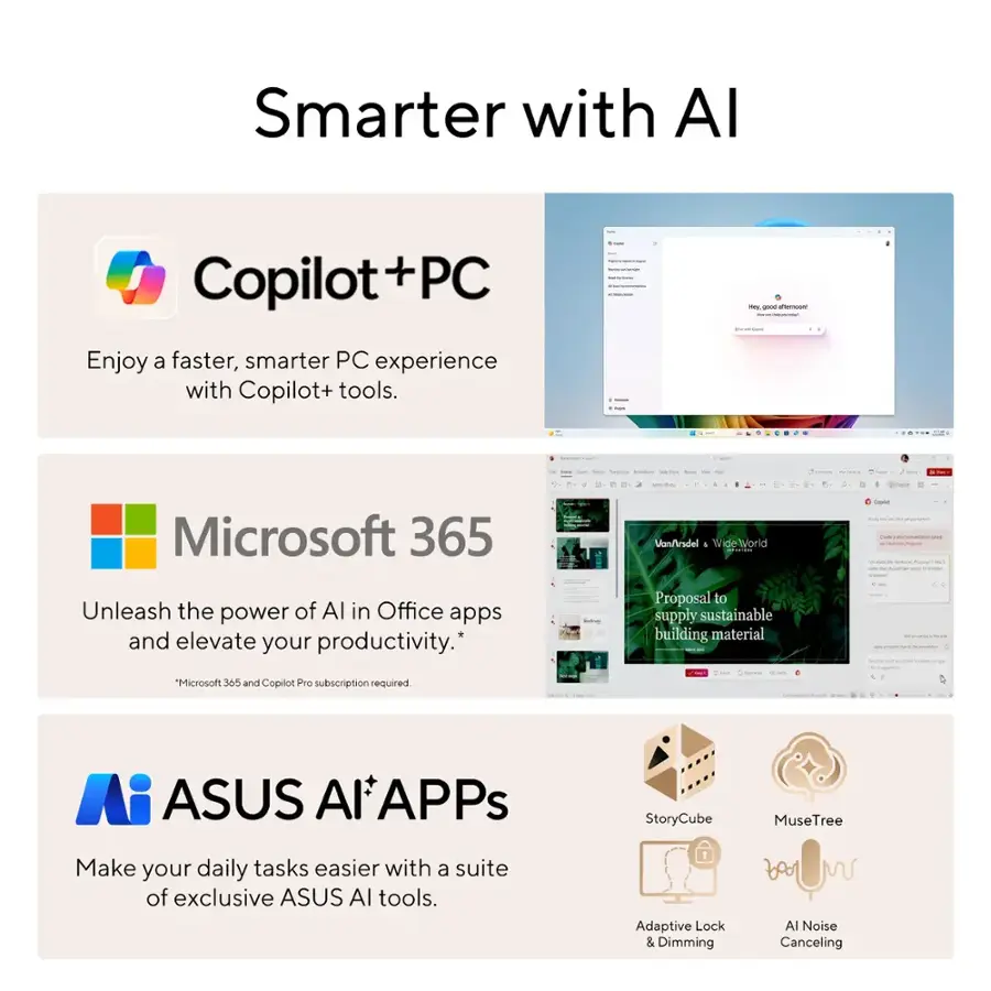 Smarter with AI:

* Copilot + PC: Enjoy a faster, smarter PC experience with Copilot+ tools.
* Microsoft 365: Unleash the power of AI in Office apps and elevate your productivity.
* ASUS AI Apps: Make your daily tasks easier with a suite of exclusive ASUS AI tools.
* Adaptive Lock & Dimming: Adapt to your surroundings and reduce eye strain.
* Noise Canceling: Block out distractions and focus on what matters.