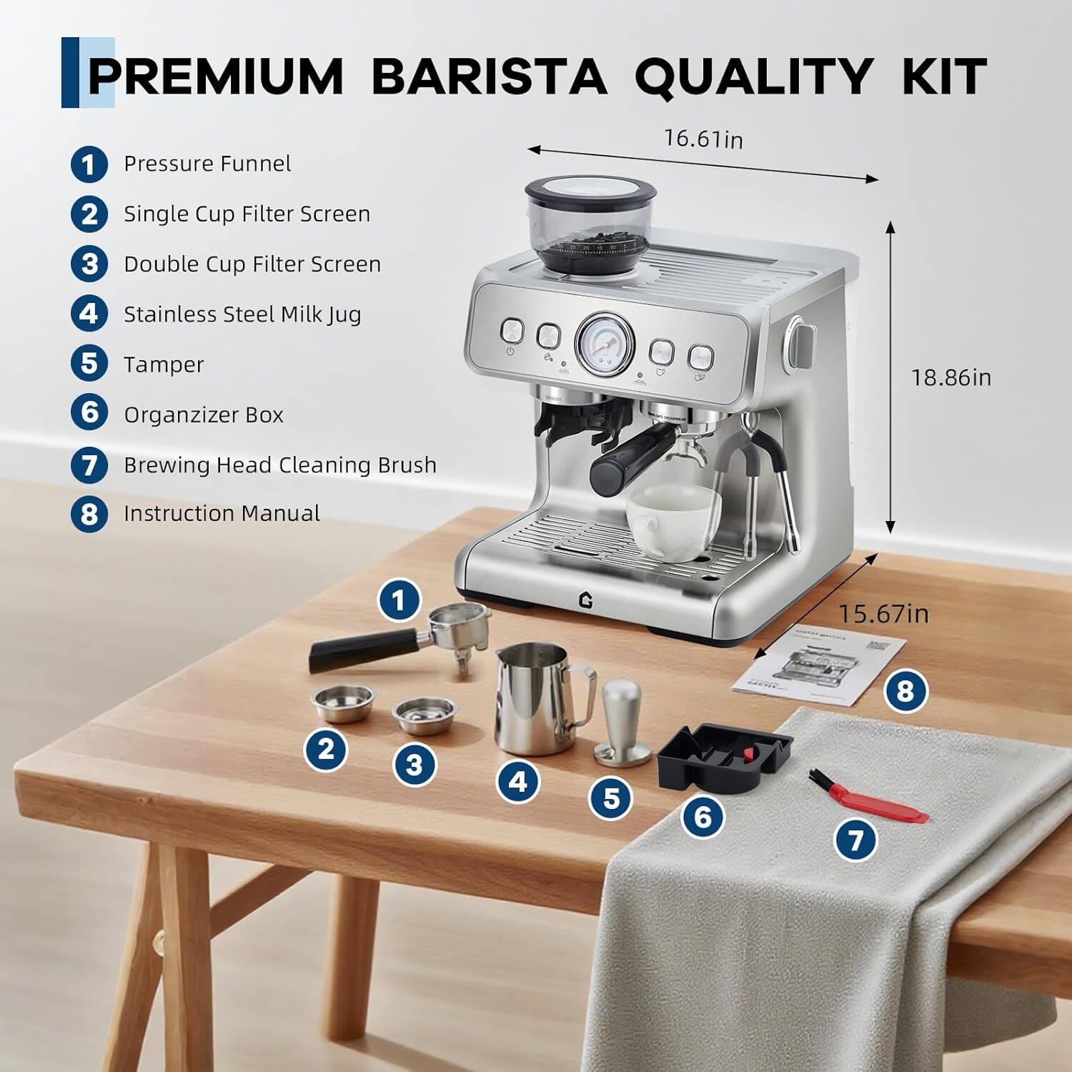 PREMIUM BARISTA QUALITY KIT

1. Pressure Funnel
2. Single Cup Filter Screen
3. Double Cup Filter Screen
4. Stainless Steel Milk Jug
5. Tamper
6. Organizer Box
7. Brewing Head Cleaning Brush
8. Instruction Manual

Dimensions:
- Width: 16.61in
- Height: 18.86in
- Depth: 15.67in