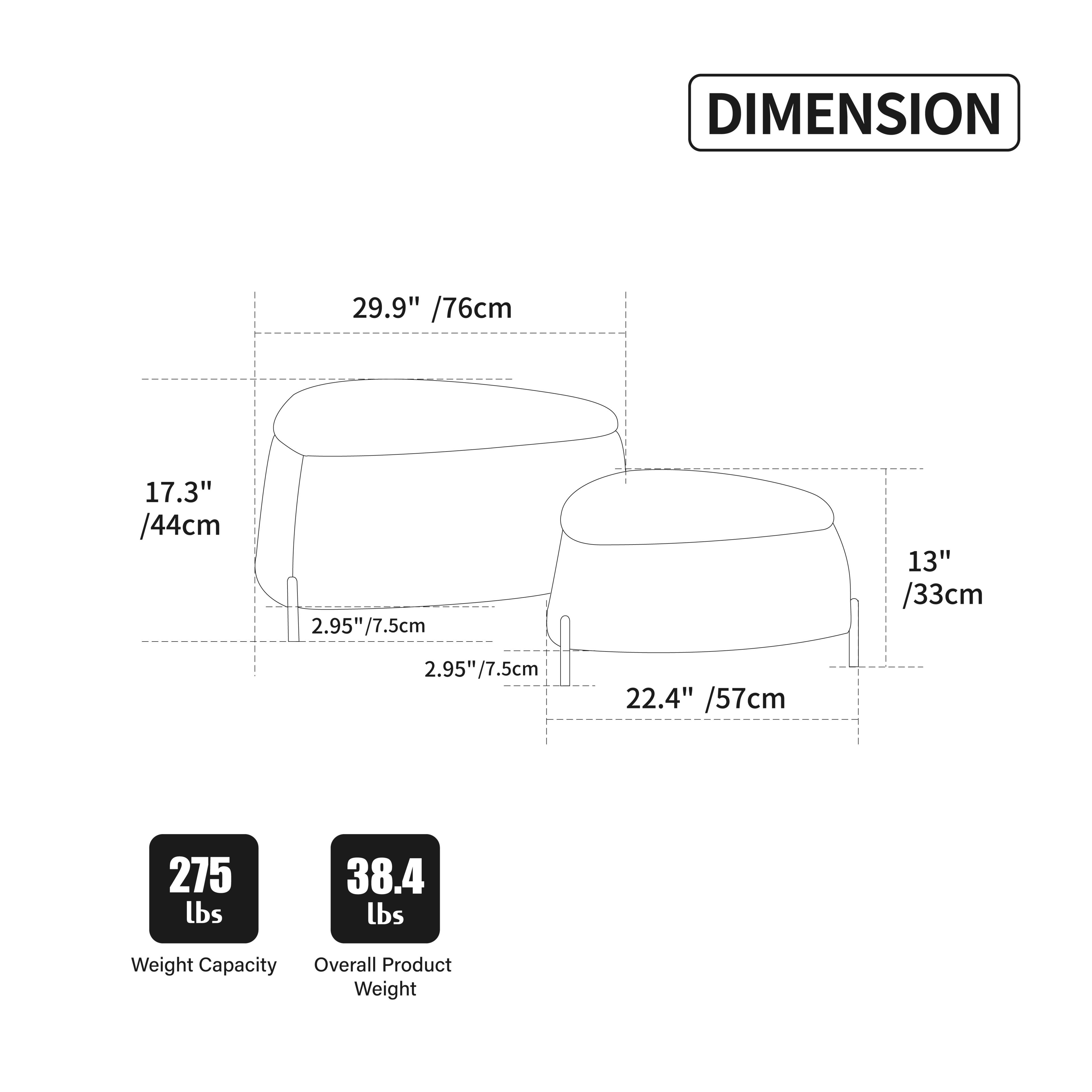 DIMENSION  
29.9" / 76cm  
17.3" / 44cm  
2.95" / 7.5cm  
13" / 33cm  
2.95" / 7.5cm  
22.4" / 57cm  

Weight Capacity: 275 lbs  
Overall Product Weight: 38.4 lbs