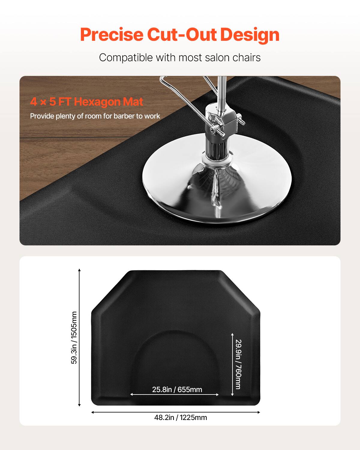 Precise Cut-Out Design
Compatible with most salon chairs
4 x 5 FT Hexagon Mat
Provide plenty of room for barber to work
59.3in/1505mm
48.2in/1225mm
25.8in /655mm
29.9in/760mm