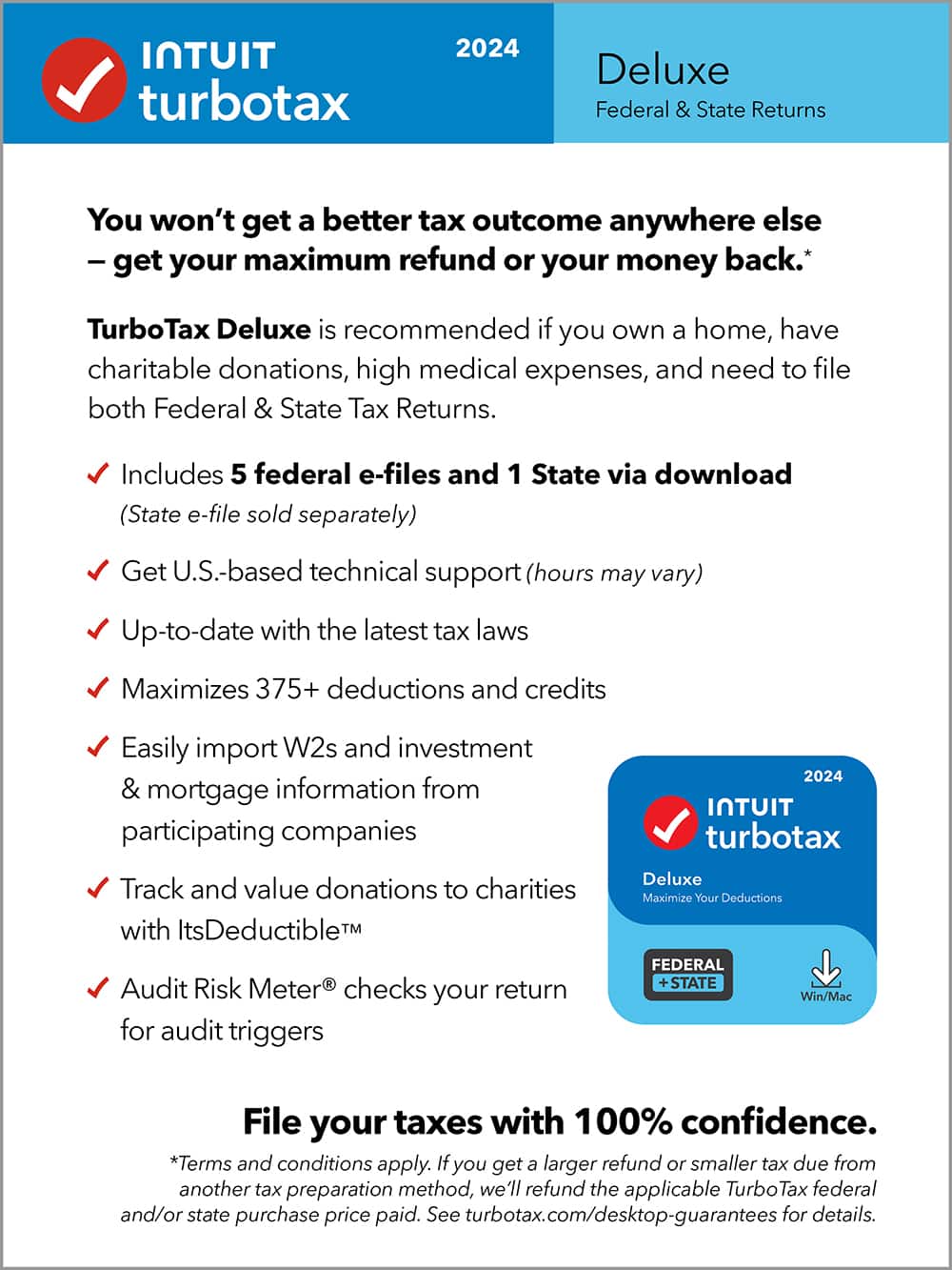 TurboTax 2024 Deluxe Federal & State Returns
You won't get a better tax outcome anywhere else - get your maximum refund or your money back. TurboTax Deluxe is recommended if you own a home, have charitable donations, high medical expenses, and need to file both Federal & State Tax Returns. Includes 5 federal e-files and 1 State via download (State e-file sold separately)
Get U.S.-based technical support (hours may vary)
Up-to-date with the latest tax laws
Maximizes 375+ deductions and credits
Easily import W2s and investment & mortgage information from participating companies
Track and value donations to charities with ItsDeductible
Audit Risk Meter checks your return for audit triggers
2024 TurboTax Deluxe
Maximize Your Deductions
FEDERAL STATE
Win/Mac
File your taxes with 100% confidence.
*Terms and conditions apply. If you get a larger refund or smaller tax due from another tax preparation method, we'll refund the applicable TurboTax federal and/or state purchase price.