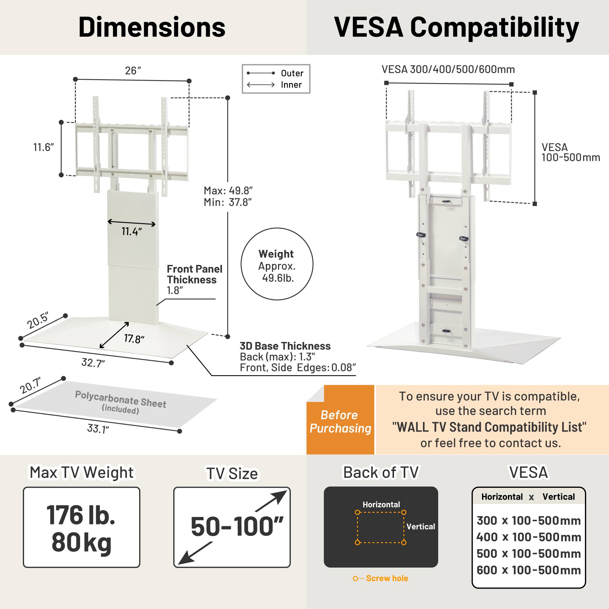 **Dimensions**

- Outer: 26"
- Inner: 11.6"
- Max: 49.8"
- Min: 37.8"
- Front Panel Thickness: 1.8"
- Weight: Approx. 49.6 lb.
- 20.5" x 17.8" x 32.7" x 20.7"
- Polycarbonate Sheet (included): 33.1"
- 3D Base Thickness: Back (max): 1.3", Front, Side Edges: 0.08"

**VESA Compatibility**

- VESA 300/400/500/600mm
- VESA 100-500mm

**Max TV Weight**

- 176 lb.
- 80 kg

**TV Size**

- 50-100"

**Back of TV**

- Horizontal x Vertical
- 300 x 100-500mm
- 400 x 100-500mm
- 500 x 100-500mm