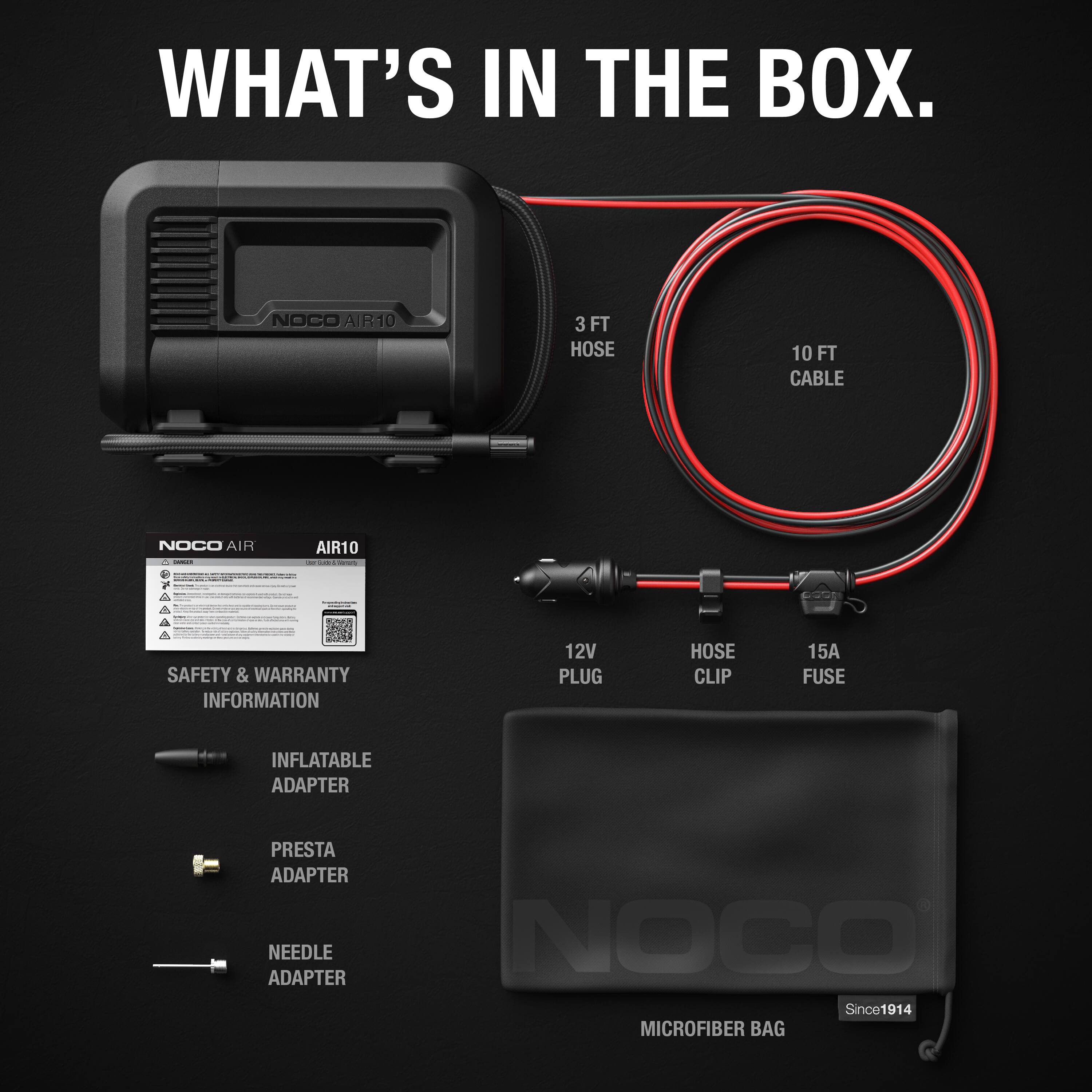 WHAT'S IN THE BOX.

- NOCO AIR10
- 3 FT HOSE
- 10 FT CABLE
- 12V PLUG
- HOSE CLIP
- 15A FUSE
- INFLATABLE ADAPTER
- PRESTA ADAPTER
- NEEDLE ADAPTER
- SAFETY & WARRANTY INFORMATION
- MICROFIBER BAG

NOCO Since 1914