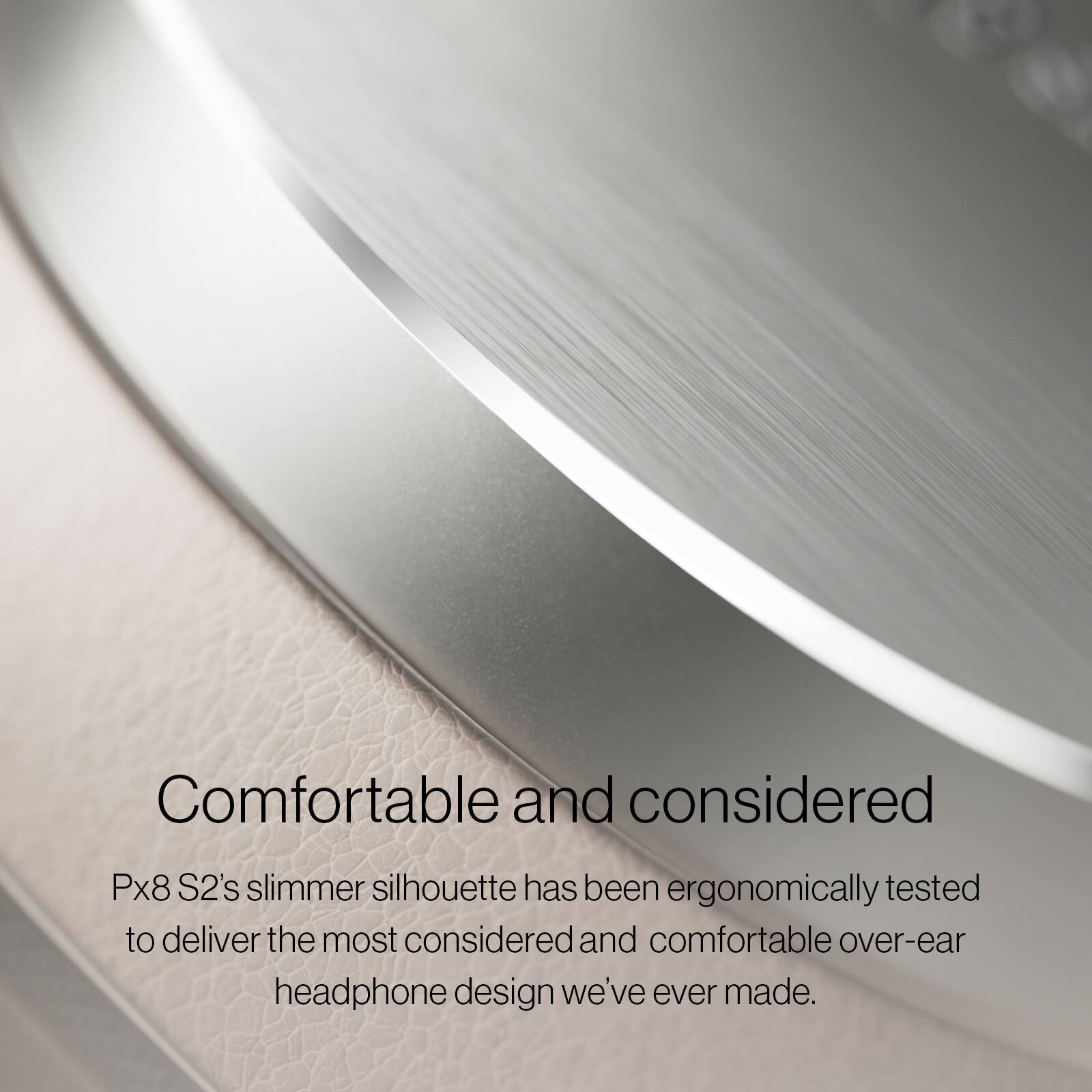 Comfortable and considered

Px8 S2's slimmer silhouette has been ergonomically tested to deliver the most considered and comfortable over-ear headphone design we've ever made.