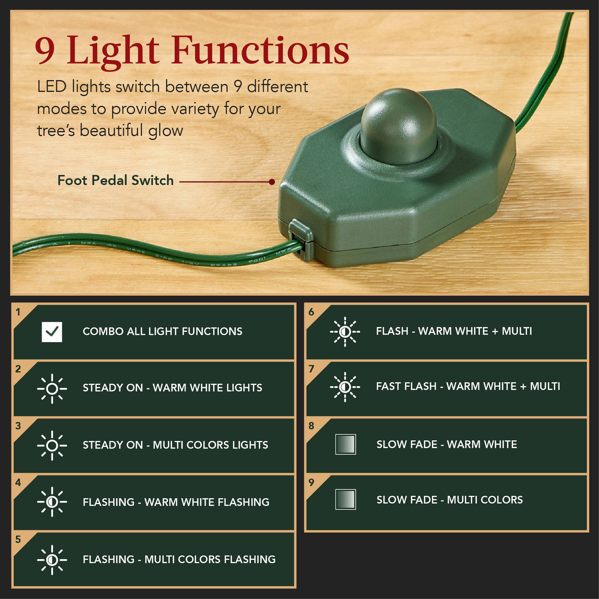 9 Light Functions: LED lights switch between 9 different modes to provide variety for your tree's beautiful glow.

Foot Pedal Switch:
1. COMBO ALL LIGHT FUNCTIONS
2. STEADY ON - WARM WHITE LIGHTS
3. STEADY ON - MULTI COLORS LIGHTS
4. FLASHING - WARM WHITE FLASHING
5. FLASHING - MULTI COLORS FLASHING
6. FLASH - WARM WHITE + MULTI
7. FAST FLASH - WARM WHITE + MULTI
8. SLOW FADE - WARM WHITE
9. SLOW FADE - MULTI COLORS