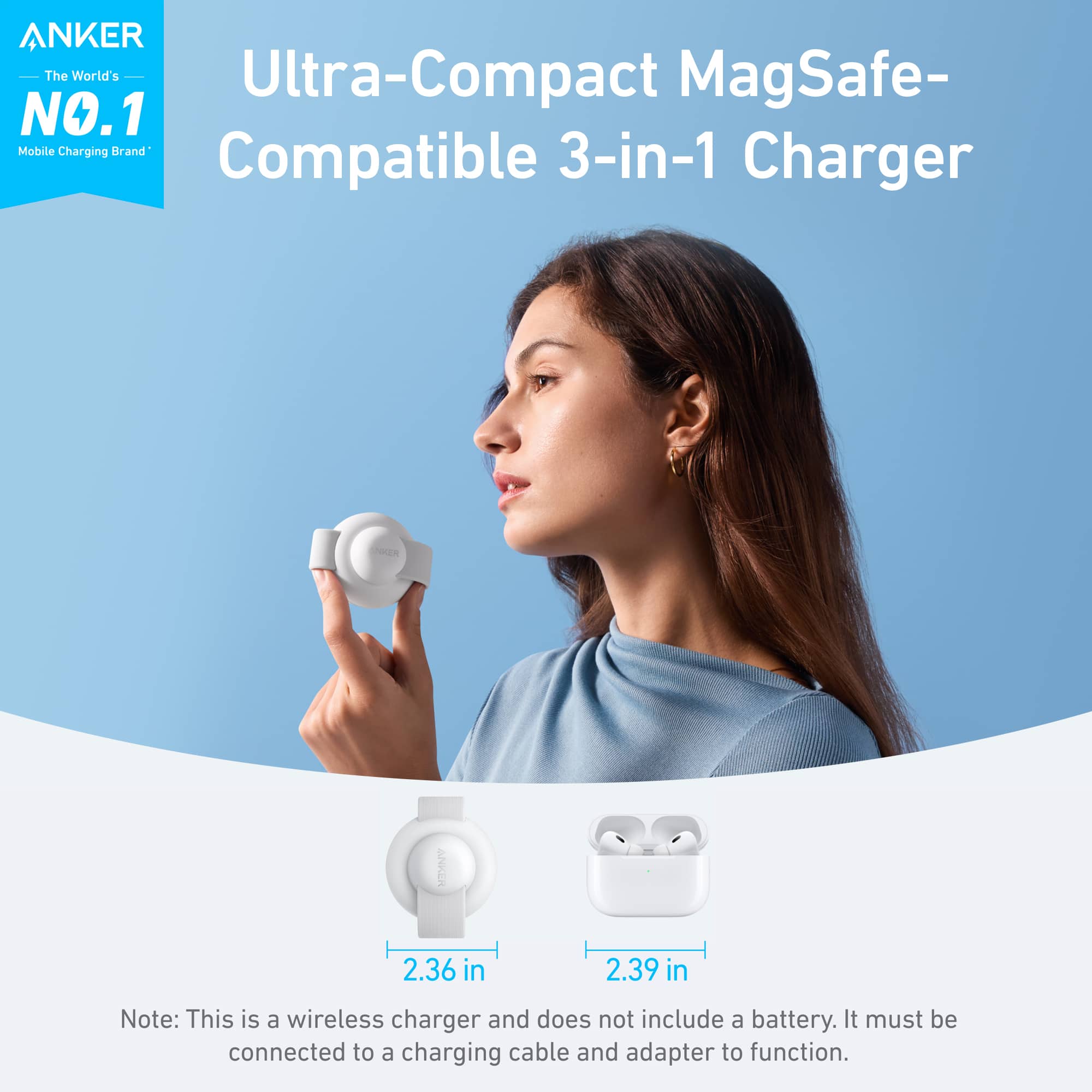 ANKER The World's Ultra-Compact MagSafe- NO.1 Mobile Charging Universal 3-in-1 Compatible Charger ANKER 2.36 in 2.39 in Note: This is a wireless charger and does not include a battery. It must be connected to a charging cable and adapter to function.