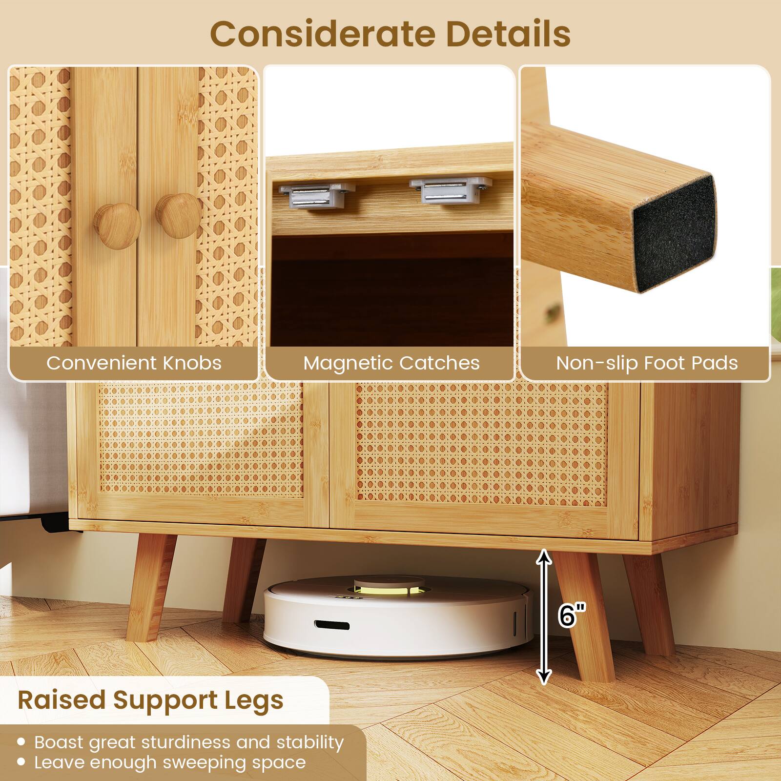 Considerate Details

- Convenient Knobs
- Magnetic Catches
- Non-slip Foot Pads

Raised Support Legs

- Boast great sturdiness and stability
- Leave enough sweeping space

6"