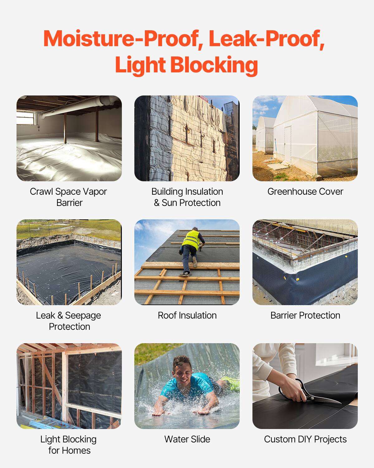 Moisture-Proof, Leak-Proof, Light Blocking

Crawl Space Vapor Barrier
Building Insulation & Sun Protection
Greenhouse Cover
Leak & Seepage Protection
Roof Insulation
Barrier Protection
Light Blocking for Homes
Water Slide
Custom DIY Projects
