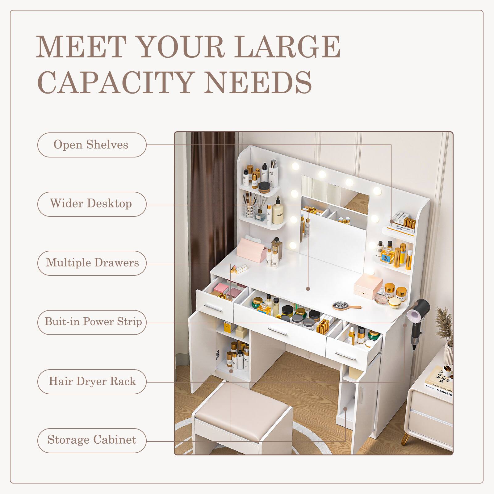 MEET YOUR LARGE CAPACITY NEEDS

- Open Shelves
- Wider Desktop
- Multiple Drawers
- Built-in Power Strip
- Hair Dryer Rack
- Storage Cabinet