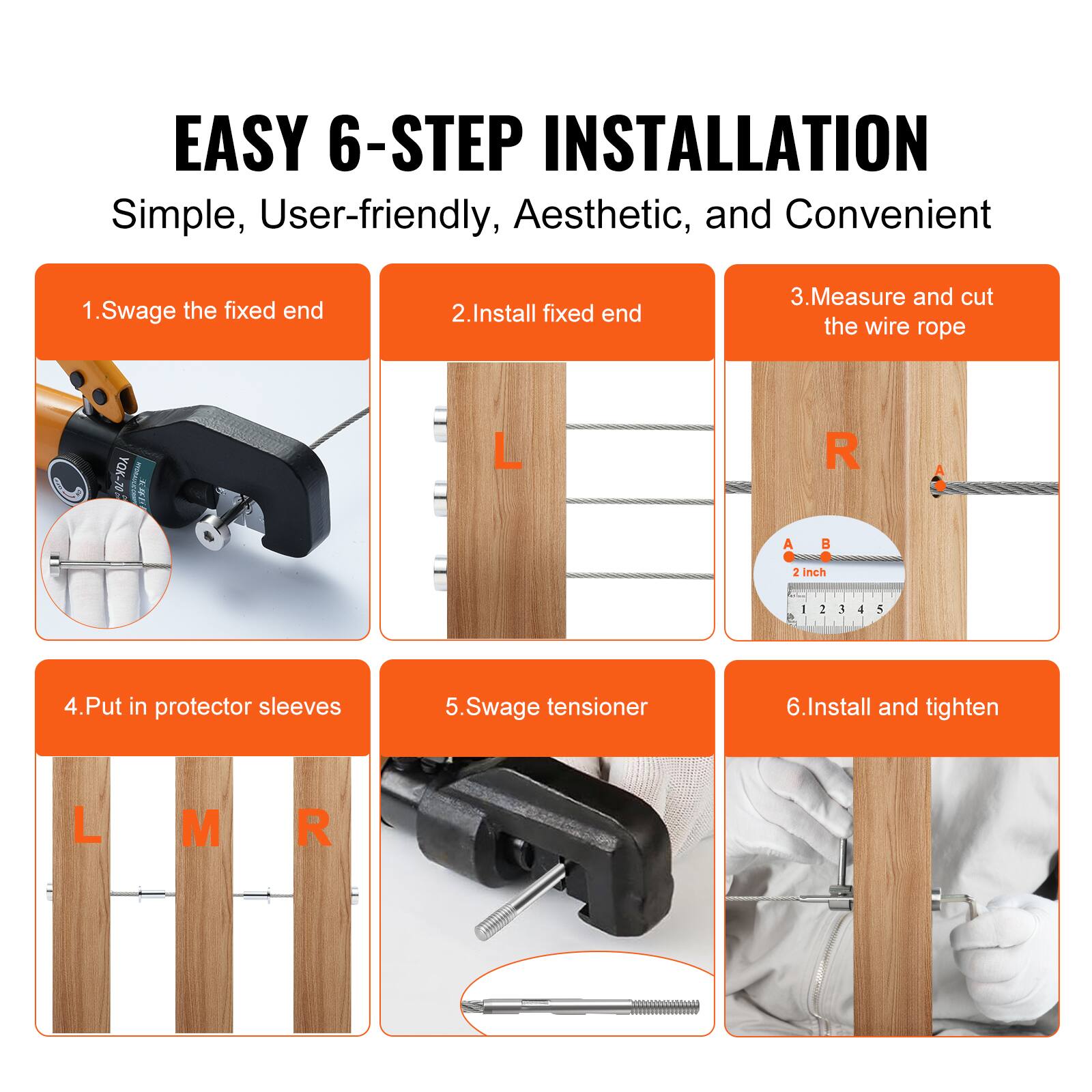 EASY 6-STEP INSTALLATION  
Simple, User-friendly, Aesthetic, and Convenient

1. Swage the fixed end  
2. Install fixed end  
3. Measure and cut the wire rope  
4. Put in protector sleeves  
5. Swage tensioner  
6. Install and tighten