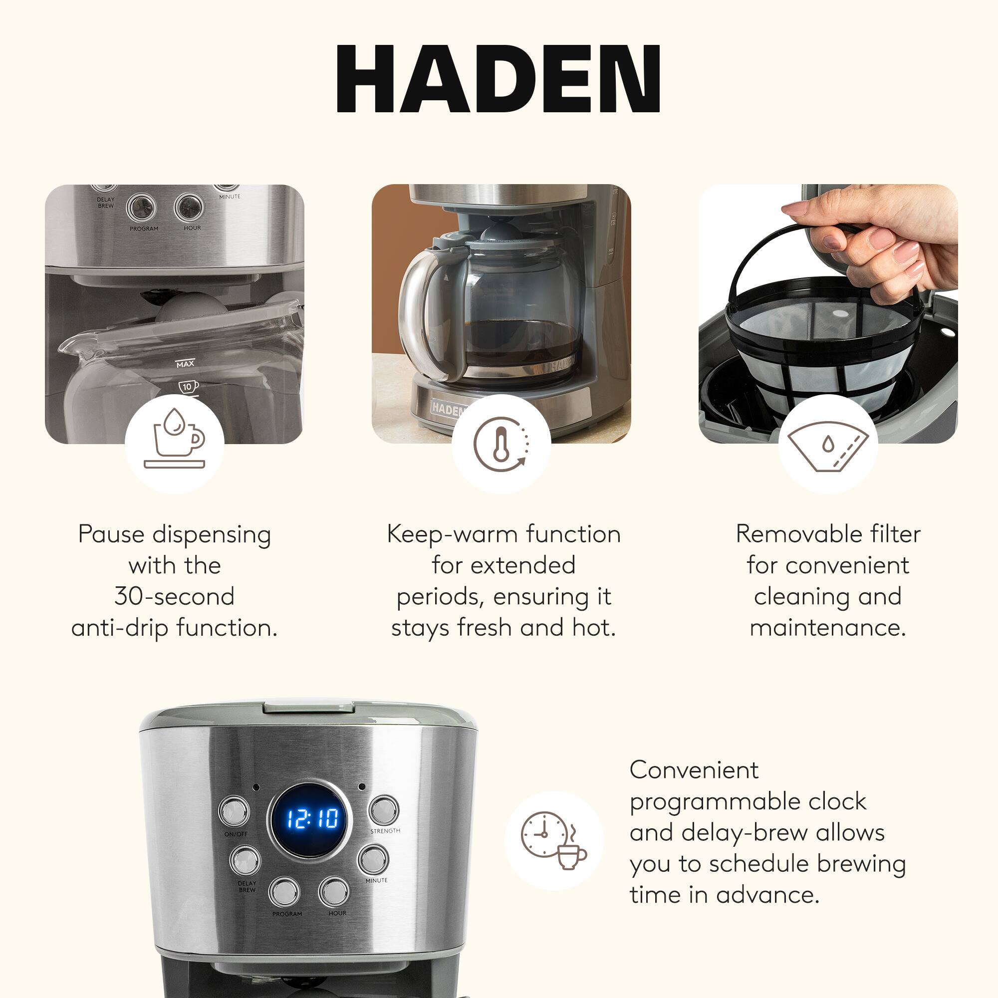 HADEN

- Pause dispensing with the 30-second anti-drip function.
- Keep-warm function for extended periods, ensuring it stays fresh and hot.
- Removable filter for convenient cleaning and maintenance.
- Convenient programmable clock and delay-brew allows you to schedule brewing time in advance.