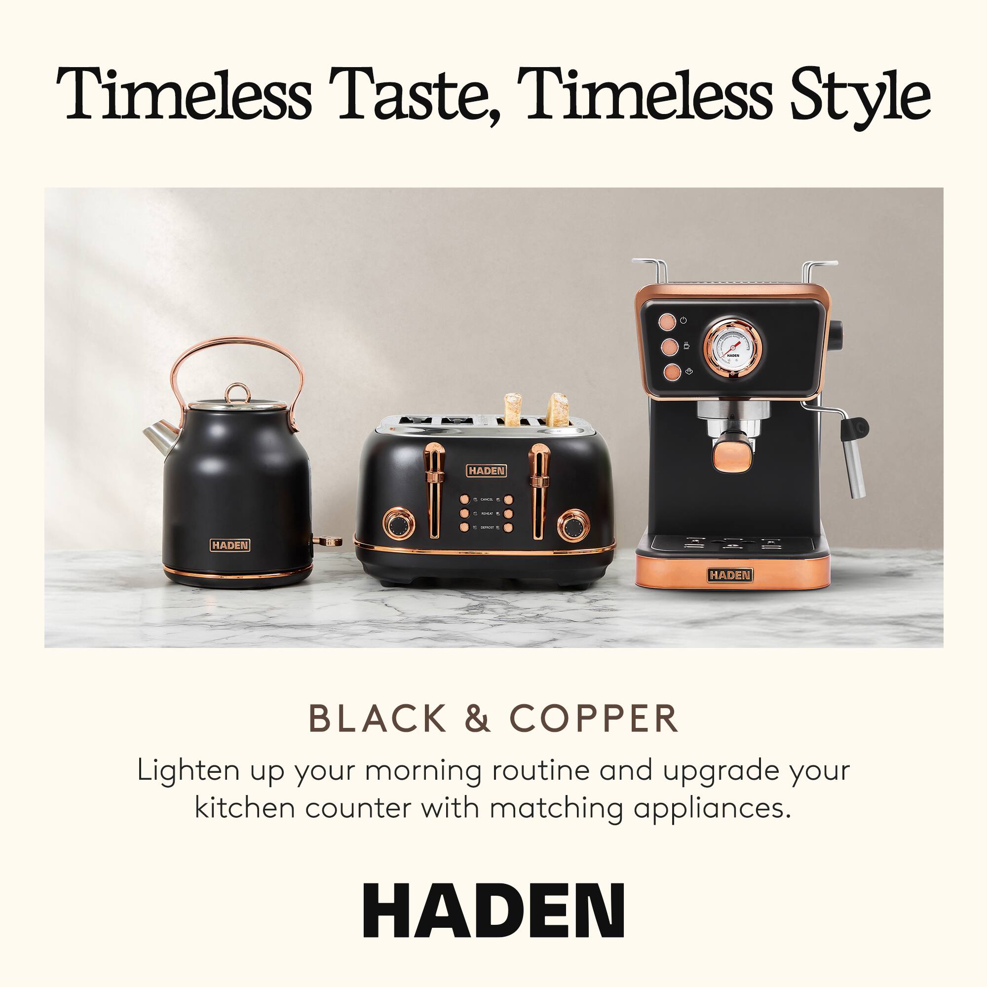 Timeless Taste, Timeless Style

BLACK & COPPER

Lighten up your morning routine and upgrade your kitchen counter with matching appliances.

HADEN