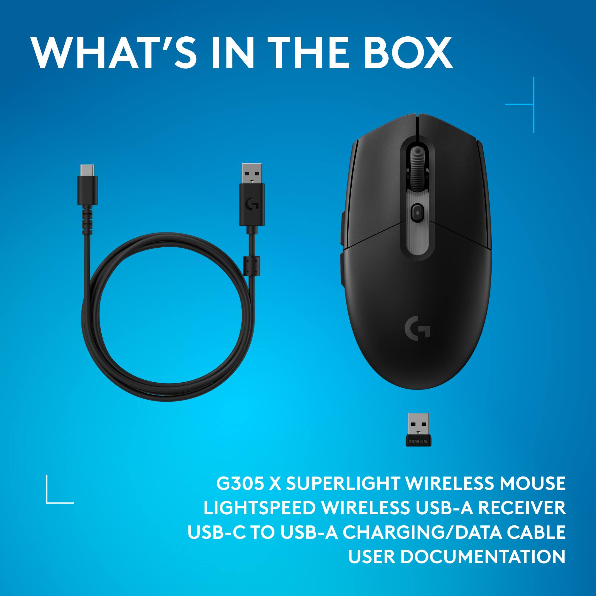WHAT'S IN THE BOX

G305 X SUPERLIGHT WIRELESS MOUSE
LIGHTSPEED WIRELESS USB-A RECEIVER
USB-C TO USB-A CHARGING/DATA CABLE
USER DOCUMENTATION