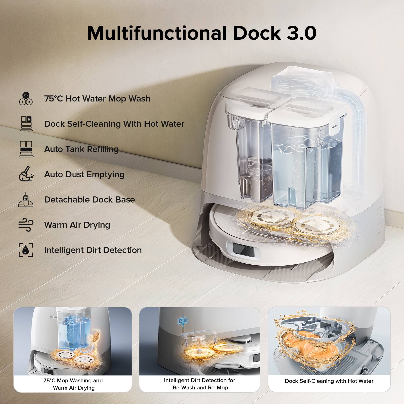 Multifunctional Dock 3.0

- 75°C Hot Water Mop Wash
- Dock Self-Cleaning With Hot Water
- Auto Tank Refilling
- Auto Dust Emptying
- Detachable Dock Base
- Warm Air Drying
- Intelligent Dirt Detection

75°C Mop Washing and Warm Air Drying

Intelligent Dirt Detection for Re-Wash and Re-Mop

Dock Self-Cleaning with Hot Water