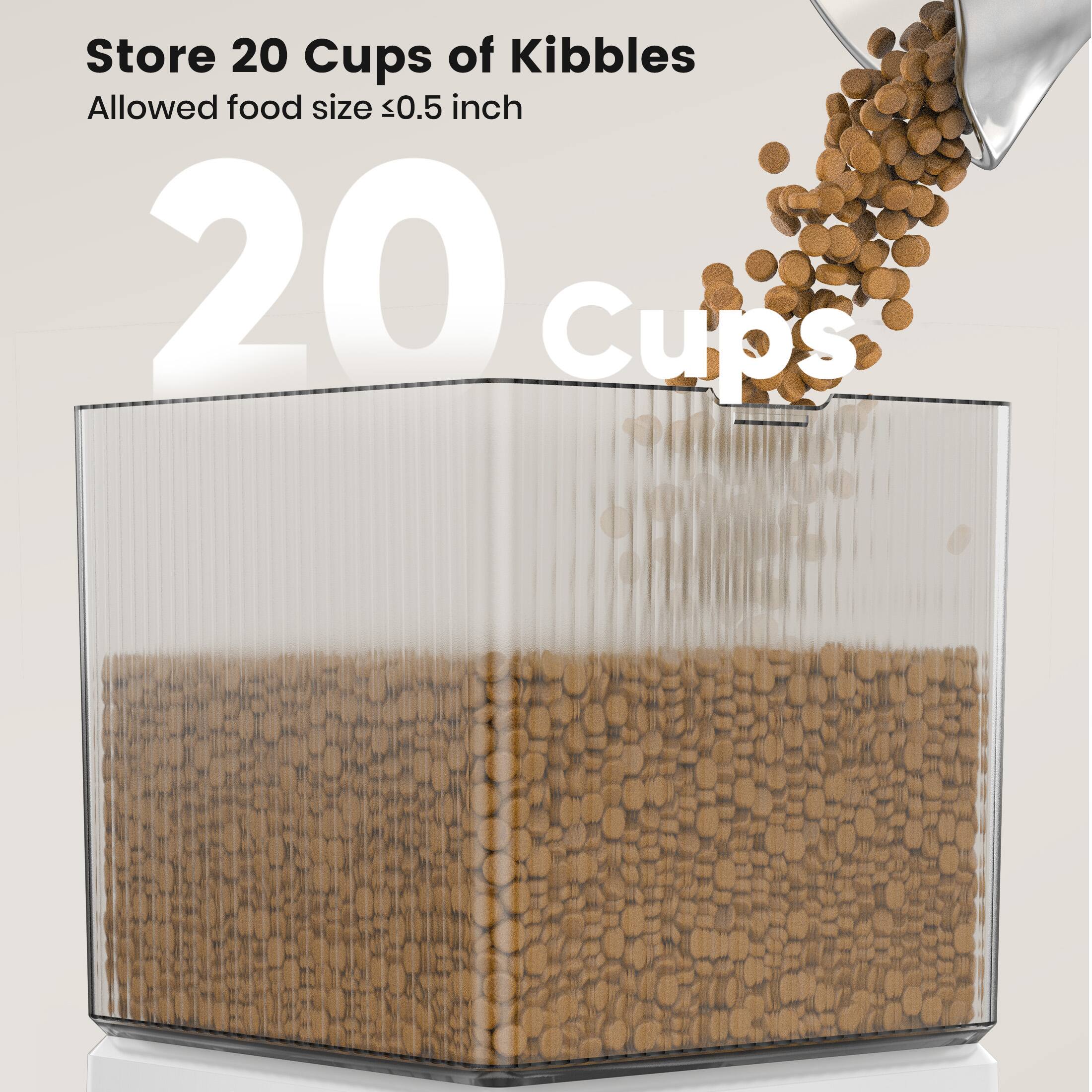 Store 20 Cups of Kibbles  
Allowed food size ≤0.5 inch  

20 cups
