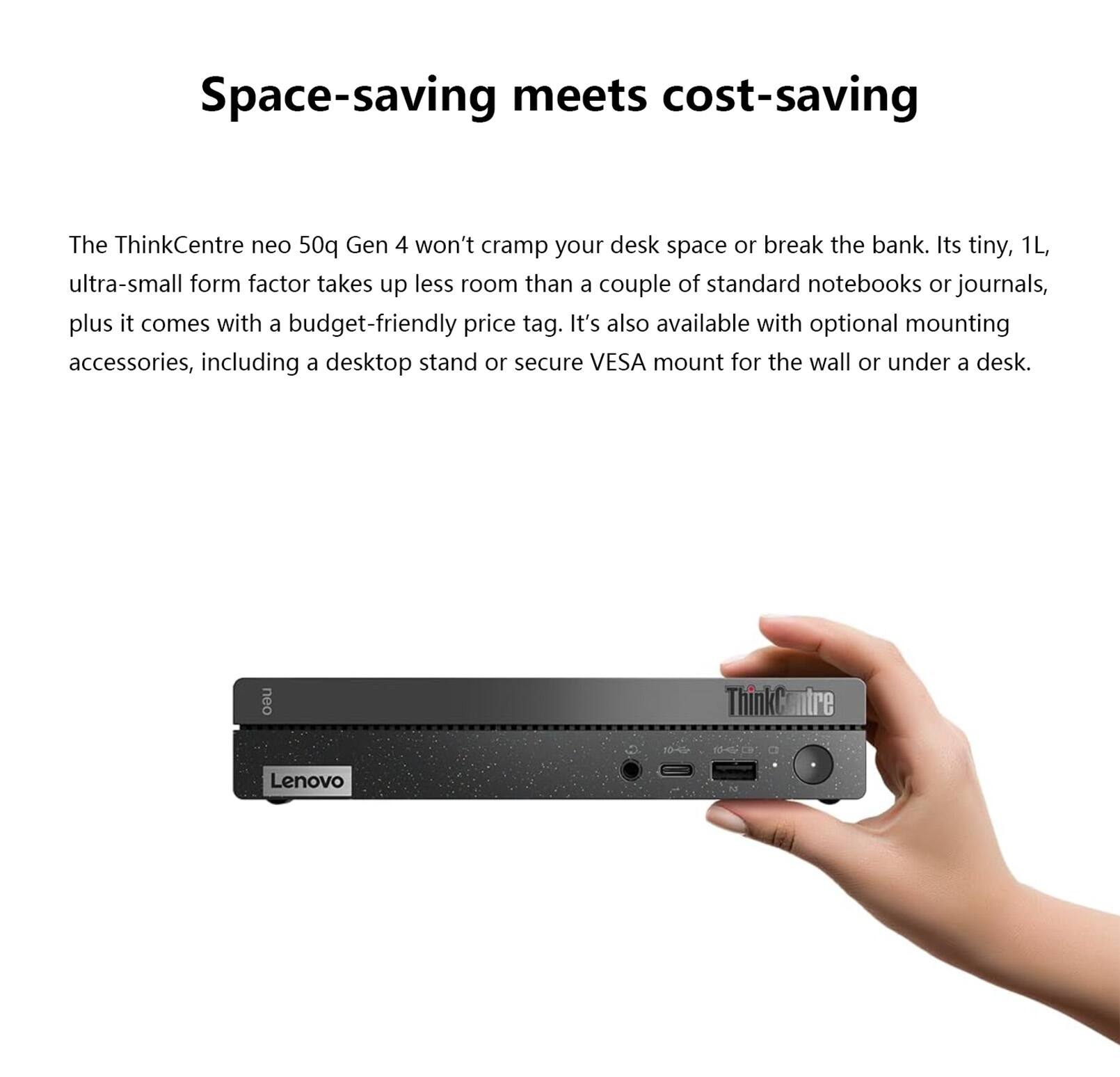 Space-saving meets cost-saving

The ThinkCentre neo 50q Gen 4 won't cramp your desk space or break the bank. Its tiny, 1L, ultra-small form factor takes up less room than a couple of standard notebooks or journals, plus it comes with a budget-friendly price tag. It's also available with optional mounting accessories, including a desktop stand or secure VESA mount for the wall or under a desk.

neo ThinkCentre Lenovo