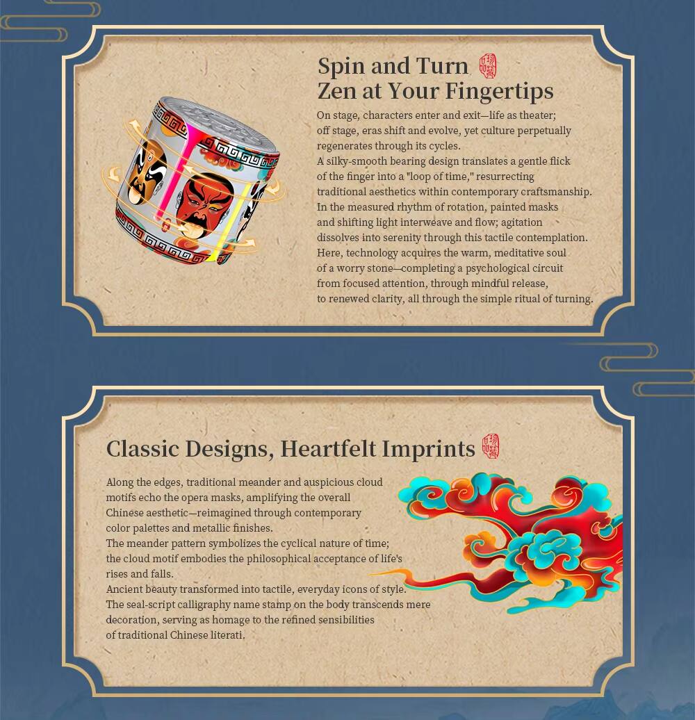 $69G0 G GD Spin and Turn Zen at Your Fingertips

On stage, characters enter and exit—life as theater; off stage, eras shift and evolve, yet culture perpetually regenerates through its cycles. A silky-smooth bearing design translates a gentle flick of the finger into a "loop of time," resurrecting traditional aesthetics within contemporary craftsmanship. In the measured rhythm of rotation, painted masks and shifting light interweave and flow; agitation dissolves into serenity through this tactile contemplation. Here, technology acquires the warm, meditative soul of a worry stone—completing a psychological circuit from focused attention, through mindful release, to renewed clarity, all through the simple ritual of turning.

Classic Designs, Heartfelt Imprints

Along the edges, traditional meander and auspicious cloud motifs echo the opera masks, amplifying the overall Chinese aesthetic—reimagined through contemporary color palettes and metallic finishes. The meander pattern symbolizes the cyclical nature of time; the cloud motif embodies the philosophical acceptance of life's rises and falls. Ancient beauty transformed into tactile, everyday icons of style. The seal-script calligraphy name stamp on the body decoration, serving as homage to the refined sensibilities of traditional Chinese liter
