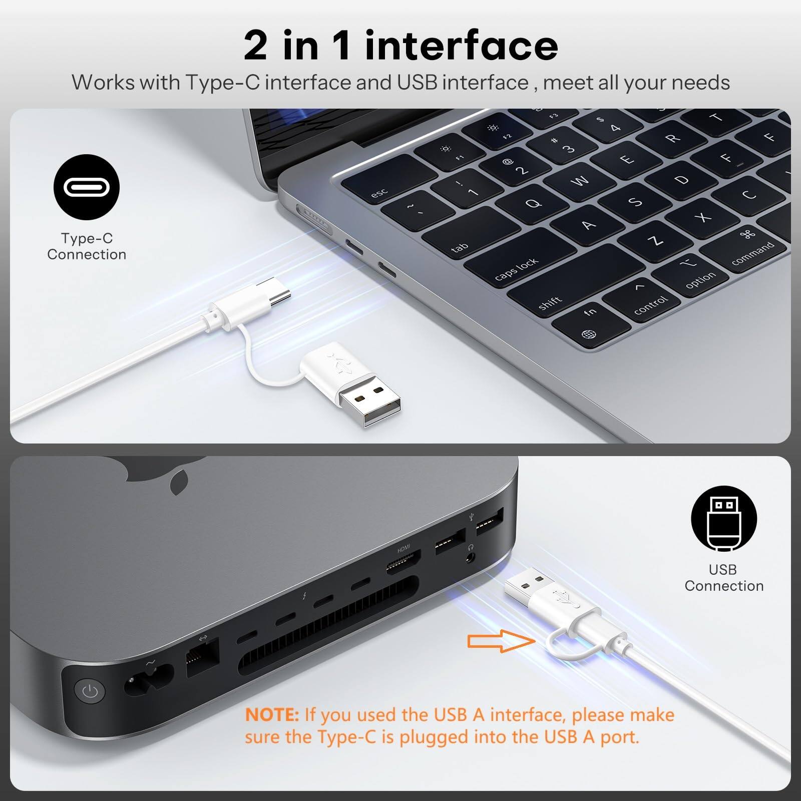 2 in 1 interface  
Works with Type-C interface and USB interface, meet all your needs  

Type-C Connection  
USB Connection  

NOTE: If you used the USB A interface, please make sure the Type-C is plugged into the USB A port.